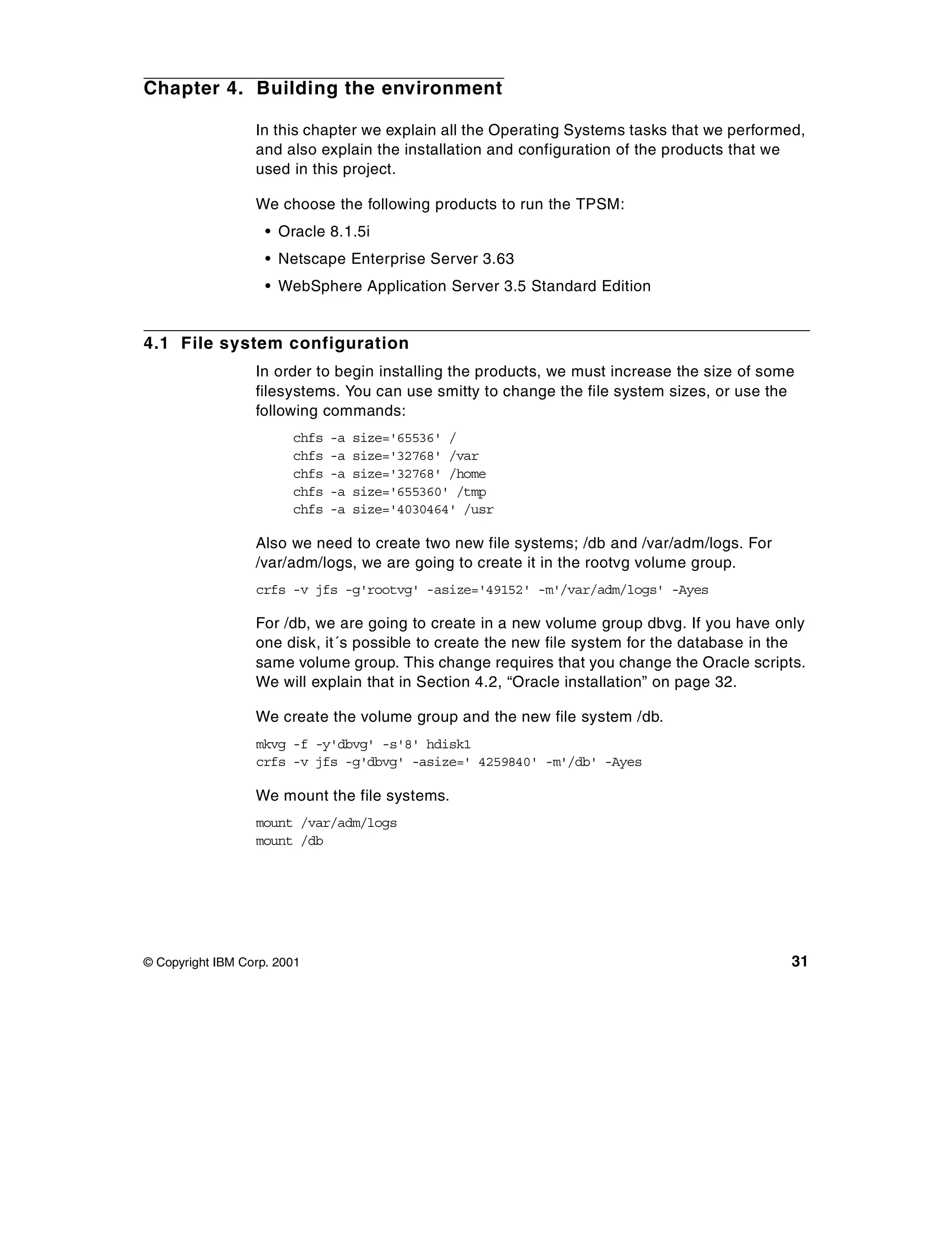 Chapter 4. Building the environment

                  In this chapter we explain all the Operating Systems tasks that we performed,
                  and also explain the installation and configuration of the products that we
                  used in this project.

                  We choose the following products to run the TPSM:
                    • Oracle 8.1.5i
                    • Netscape Enterprise Server 3.63
                    • WebSphere Application Server 3.5 Standard Edition


4.1 File system configuration
                  In order to begin installing the products, we must increase the size of some
                  filesystems. You can use smitty to change the file system sizes, or use the
                  following commands:
                        chfs   -a   size='65536' /
                        chfs   -a   size='32768' /var
                        chfs   -a   size='32768' /home
                        chfs   -a   size='655360' /tmp
                        chfs   -a   size='4030464' /usr

                  Also we need to create two new file systems; /db and /var/adm/logs. For
                  /var/adm/logs, we are going to create it in the rootvg volume group.
                  crfs -v jfs -g'rootvg' -asize='49152' -m'/var/adm/logs' -Ayes

                  For /db, we are going to create in a new volume group dbvg. If you have only
                  one disk, it´s possible to create the new file system for the database in the
                  same volume group. This change requires that you change the Oracle scripts.
                  We will explain that in Section 4.2, “Oracle installation” on page 32.

                  We create the volume group and the new file system /db.
                  mkvg -f -y'dbvg' -s'8' hdisk1
                  crfs -v jfs -g'dbvg' -asize=' 4259840' -m'/db' -Ayes

                  We mount the file systems.
                  mount /var/adm/logs
                  mount /db




© Copyright IBM Corp. 2001                                                                   31
 