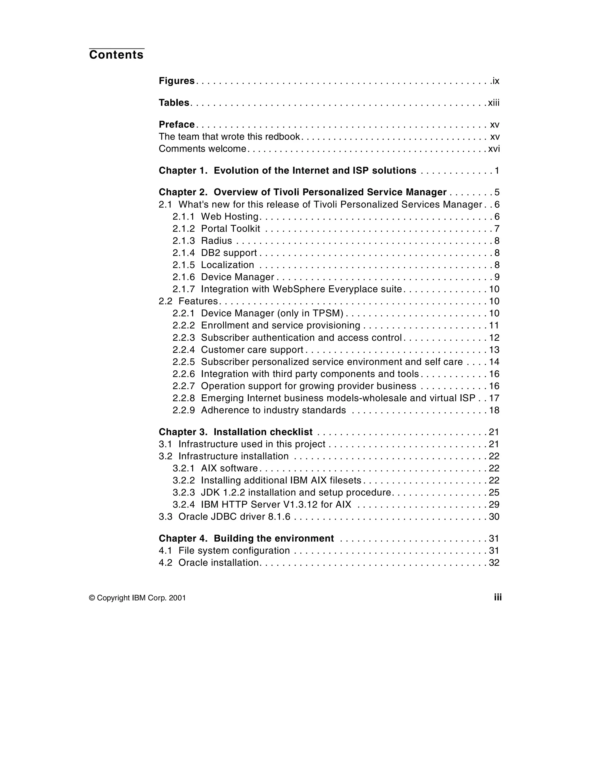 Contents

                  Figures . . . . . . . . . . . . . . . . . . . . . . . . . . . . . . . . . . . . . . . . . . . . . . . . . . . .ix

                  Tables. . . . . . . . . . . . . . . . . . . . . . . . . . . . . . . . . . . . . . . . . . . . . . . . . . . . xiii

                  Preface . . . . . . . . . . . . . . . . . . . . . . . . . . . . . . . . . . . . . . . . . . . . . . . . . . . xv
                  The team that wrote this redbook . . . . . . . . . . . . . . . . . . . . . . . . . . . . . . . . . . . xv
                  Comments welcome . . . . . . . . . . . . . . . . . . . . . . . . . . . . . . . . . . . . . . . . . . . . . xvi

                  Chapter 1. Evolution of the Internet and ISP solutions . . . . . . . . . . . . . 1

                  Chapter 2. Overview of Tivoli Personalized Service Manager . . . . . . . . 5
                  2.1 What's new for this release of Tivoli Personalized Services Manager . . 6
                     2.1.1 Web Hosting . . . . . . . . . . . . . . . . . . . . . . . . . . . . . . . . . . . . . . . . . 6
                     2.1.2 Portal Toolkit . . . . . . . . . . . . . . . . . . . . . . . . . . . . . . . . . . . . . . . . 7
                     2.1.3 Radius . . . . . . . . . . . . . . . . . . . . . . . . . . . . . . . . . . . . . . . . . . . . . 8
                     2.1.4 DB2 support . . . . . . . . . . . . . . . . . . . . . . . . . . . . . . . . . . . . . . . . . 8
                     2.1.5 Localization . . . . . . . . . . . . . . . . . . . . . . . . . . . . . . . . . . . . . . . . . 8
                     2.1.6 Device Manager . . . . . . . . . . . . . . . . . . . . . . . . . . . . . . . . . . . . . . 9
                     2.1.7 Integration with WebSphere Everyplace suite . . . . . . . . . . . . . . . 10
                  2.2 Features . . . . . . . . . . . . . . . . . . . . . . . . . . . . . . . . . . . . . . . . . . . . . . . 10
                     2.2.1 Device Manager (only in TPSM) . . . . . . . . . . . . . . . . . . . . . . . . . 10
                     2.2.2 Enrollment and service provisioning . . . . . . . . . . . . . . . . . . . . . . 11
                     2.2.3 Subscriber authentication and access control . . . . . . . . . . . . . . . 12
                     2.2.4 Customer care support . . . . . . . . . . . . . . . . . . . . . . . . . . . . . . . . 13
                     2.2.5 Subscriber personalized service environment and self care . . . . 14
                     2.2.6 Integration with third party components and tools . . . . . . . . . . . . 16
                     2.2.7 Operation support for growing provider business . . . . . . . . . . . . 16
                     2.2.8 Emerging Internet business models-wholesale and virtual ISP . . 17
                     2.2.9 Adherence to industry standards . . . . . . . . . . . . . . . . . . . . . . . . 18

                  Chapter 3. Installation checklist . . . . . . . . . . . . . . .                  .   .   .   ..   .   .   .   .   ..   .   .   .   . 21
                  3.1 Infrastructure used in this project . . . . . . . . . . . . .                .   .   .   ..   .   .   .   .   ..   .   .   .   . 21
                  3.2 Infrastructure installation . . . . . . . . . . . . . . . . . . .            .   .   .   ..   .   .   .   .   ..   .   .   .   . 22
                     3.2.1 AIX software . . . . . . . . . . . . . . . . . . . . . . . . .          .   .   .   ..   .   .   .   .   ..   .   .   .   . 22
                     3.2.2 Installing additional IBM AIX filesets . . . . . . .                    .   .   .   ..   .   .   .   .   ..   .   .   .   . 22
                     3.2.3 JDK 1.2.2 installation and setup procedure. .                           .   .   .   ..   .   .   .   .   ..   .   .   .   . 25
                     3.2.4 IBM HTTP Server V1.3.12 for AIX . . . . . . . .                         .   .   .   ..   .   .   .   .   ..   .   .   .   . 29
                  3.3 Oracle JDBC driver 8.1.6 . . . . . . . . . . . . . . . . . . .               .   .   .   ..   .   .   .   .   ..   .   .   .   . 30

                  Chapter 4. Building the environment . . . . . . . . . . . . . . . . . . . . . . . . . . 31
                  4.1 File system configuration . . . . . . . . . . . . . . . . . . . . . . . . . . . . . . . . . . 31
                  4.2 Oracle installation. . . . . . . . . . . . . . . . . . . . . . . . . . . . . . . . . . . . . . . . 32


© Copyright IBM Corp. 2001                                                                                                                             iii
 