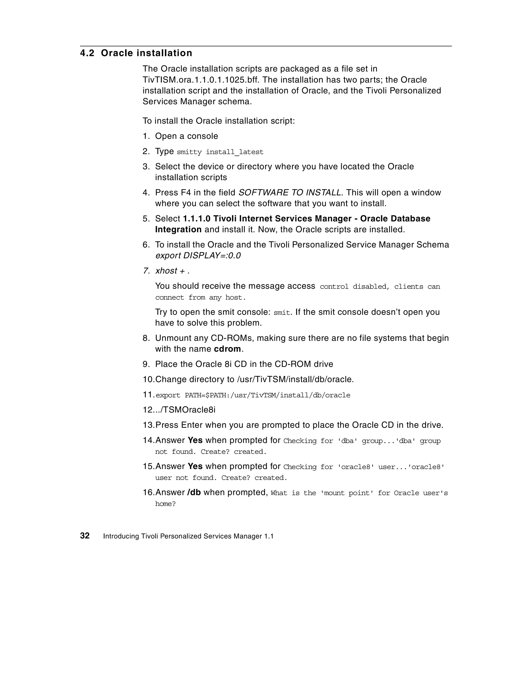 4.2 Oracle installation
                 The Oracle installation scripts are packaged as a file set in
                 TivTISM.ora.1.1.0.1.1025.bff. The installation has two parts; the Oracle
                 installation script and the installation of Oracle, and the Tivoli Personalized
                 Services Manager schema.

                 To install the Oracle installation script:
                 1. Open a console
                 2. Type smitty install_latest
                 3. Select the device or directory where you have located the Oracle
                    installation scripts
                 4. Press F4 in the field SOFTWARE TO INSTALL. This will open a window
                    where you can select the software that you want to install.
                 5. Select 1.1.1.0 Tivoli Internet Services Manager - Oracle Database
                    Integration and install it. Now, the Oracle scripts are installed.
                 6. To install the Oracle and the Tivoli Personalized Service Manager Schema
                    export DISPLAY=:0.0
                 7. xhost + .
                    You should receive the message access control disabled, clients can
                    connect from any host.
                    Try to open the smit console: smit. If the smit console doesn’t open you
                    have to solve this problem.
                 8. Unmount any CD-ROMs, making sure there are no file systems that begin
                    with the name cdrom.
                 9. Place the Oracle 8i CD in the CD-ROM drive
                 10.Change directory to /usr/TivTSM/install/db/oracle.
                 11. export PATH=$PATH:/usr/TivTSM/install/db/oracle
                 12.../TSMOracle8i
                 13.Press Enter when you are prompted to place the Oracle CD in the drive.
                 14.Answer Yes when prompted for Checking for 'dba' group...'dba' group
                    not found. Create? created.
                 15.Answer Yes when prompted for Checking for 'oracle8' user...'oracle8'
                    user not found. Create? created.
                 16.Answer /db when prompted, What is the 'mount point' for Oracle user's
                    home?



32   Introducing Tivoli Personalized Services Manager 1.1
 