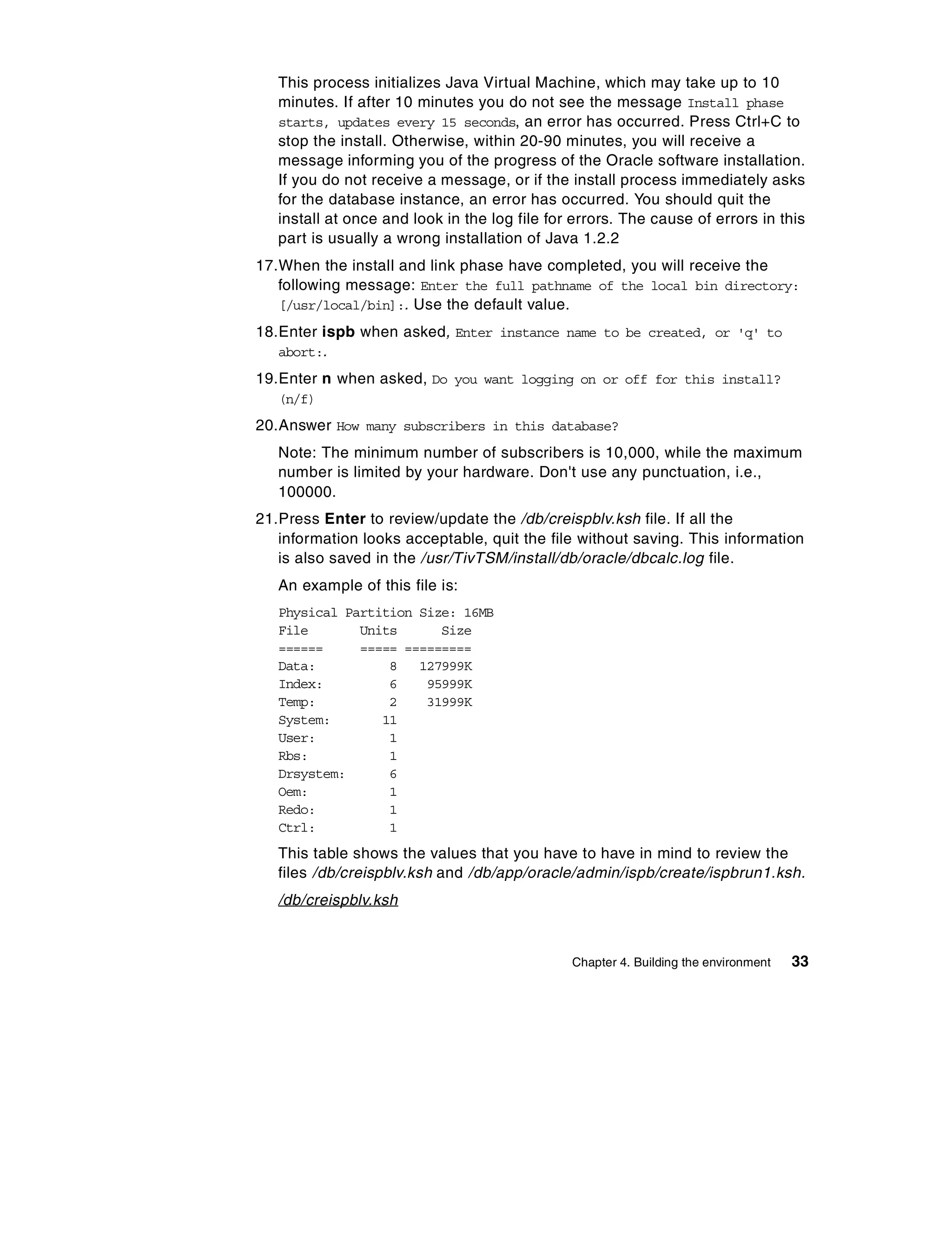 This process initializes Java Virtual Machine, which may take up to 10
   minutes. If after 10 minutes you do not see the message Install phase
   starts, updates every 15 seconds, an error has occurred. Press Ctrl+C to
   stop the install. Otherwise, within 20-90 minutes, you will receive a
   message informing you of the progress of the Oracle software installation.
   If you do not receive a message, or if the install process immediately asks
   for the database instance, an error has occurred. You should quit the
   install at once and look in the log file for errors. The cause of errors in this
   part is usually a wrong installation of Java 1.2.2
17.When the install and link phase have completed, you will receive the
   following message: Enter the full pathname of the local bin directory:
   [/usr/local/bin]:. Use the default value.
18.Enter ispb when asked, Enter instance name to be created, or 'q' to
   abort:.
19.Enter n when asked, Do you want logging on or off for this install?
   (n/f)
20.Answer How many subscribers in this database?
   Note: The minimum number of subscribers is 10,000, while the maximum
   number is limited by your hardware. Don't use any punctuation, i.e.,
   100000.
21.Press Enter to review/update the /db/creispblv.ksh file. If all the
   information looks acceptable, quit the file without saving. This information
   is also saved in the /usr/TivTSM/install/db/oracle/dbcalc.log file.
   An example of this file is:
   Physical Partition Size: 16MB
   File       Units      Size
   ======     ===== =========
   Data:          8   127999K
   Index:         6    95999K
   Temp:          2    31999K
   System:       11
   User:          1
   Rbs:           1
   Drsystem:      6
   Oem:           1
   Redo:          1
   Ctrl:          1
   This table shows the values that you have to have in mind to review the
   files /db/creispblv.ksh and /db/app/oracle/admin/ispb/create/ispbrun1.ksh.
   /db/creispblv.ksh


                                               Chapter 4. Building the environment   33
 