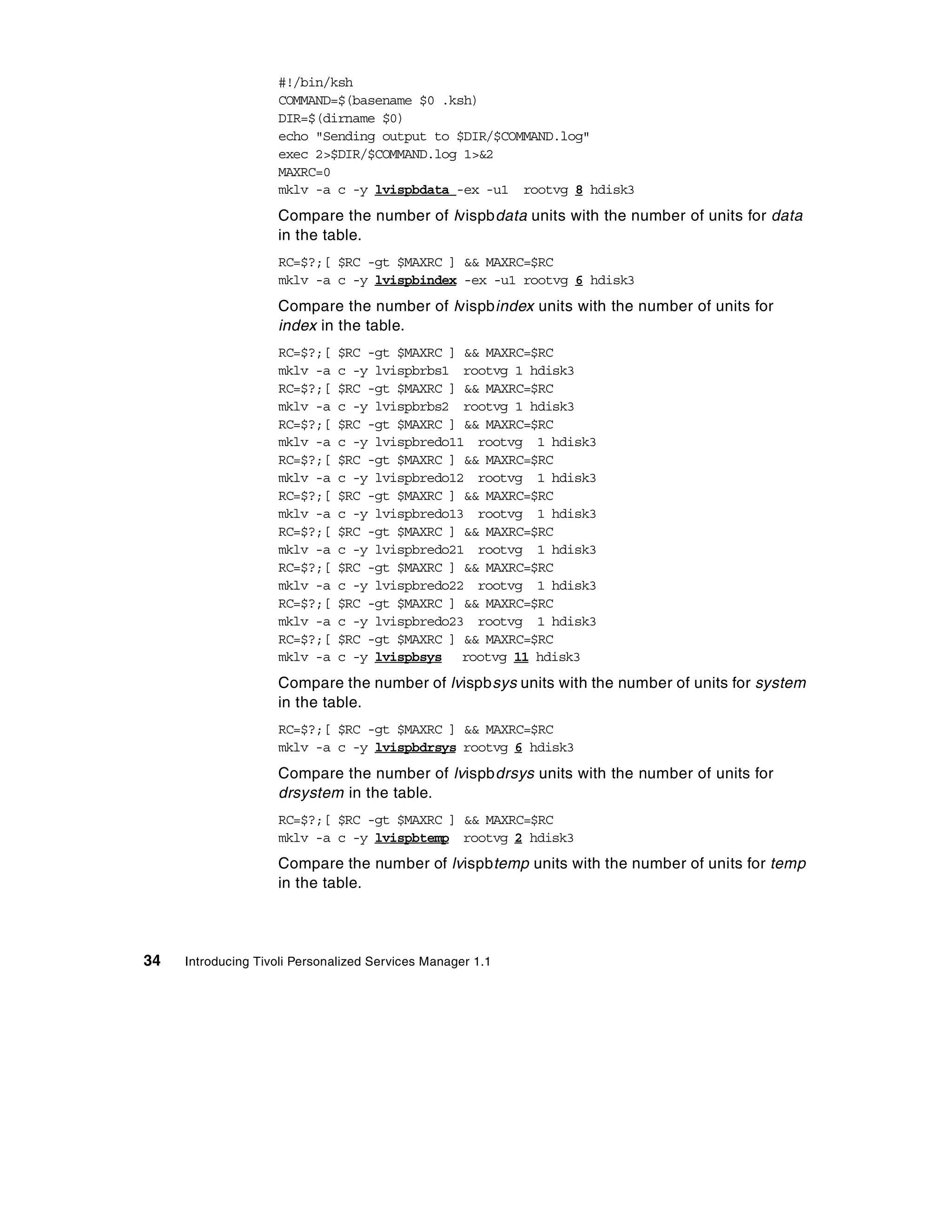 #!/bin/ksh
                    COMMAND=$(basename $0 .ksh)
                    DIR=$(dirname $0)
                    echo "Sending output to $DIR/$COMMAND.log"
                    exec 2>$DIR/$COMMAND.log 1>&2
                    MAXRC=0
                    mklv -a c -y lvispbdata -ex -u1 rootvg 8 hdisk3
                    Compare the number of lvispbdata units with the number of units for data
                    in the table.
                    RC=$?;[ $RC -gt $MAXRC ] && MAXRC=$RC
                    mklv -a c -y lvispbindex -ex -u1 rootvg 6 hdisk3
                    Compare the number of lvispbindex units with the number of units for
                    index in the table.
                    RC=$?;[   $RC -gt $MAXRC ] && MAXRC=$RC
                    mklv -a   c -y lvispbrbs1 rootvg 1 hdisk3
                    RC=$?;[   $RC -gt $MAXRC ] && MAXRC=$RC
                    mklv -a   c -y lvispbrbs2 rootvg 1 hdisk3
                    RC=$?;[   $RC -gt $MAXRC ] && MAXRC=$RC
                    mklv -a   c -y lvispbredo11 rootvg 1 hdisk3
                    RC=$?;[   $RC -gt $MAXRC ] && MAXRC=$RC
                    mklv -a   c -y lvispbredo12 rootvg 1 hdisk3
                    RC=$?;[   $RC -gt $MAXRC ] && MAXRC=$RC
                    mklv -a   c -y lvispbredo13 rootvg 1 hdisk3
                    RC=$?;[   $RC -gt $MAXRC ] && MAXRC=$RC
                    mklv -a   c -y lvispbredo21 rootvg 1 hdisk3
                    RC=$?;[   $RC -gt $MAXRC ] && MAXRC=$RC
                    mklv -a   c -y lvispbredo22 rootvg 1 hdisk3
                    RC=$?;[   $RC -gt $MAXRC ] && MAXRC=$RC
                    mklv -a   c -y lvispbredo23 rootvg 1 hdisk3
                    RC=$?;[   $RC -gt $MAXRC ] && MAXRC=$RC
                    mklv -a   c -y lvispbsys rootvg 11 hdisk3
                    Compare the number of lvispbsys units with the number of units for system
                    in the table.
                    RC=$?;[ $RC -gt $MAXRC ] && MAXRC=$RC
                    mklv -a c -y lvispbdrsys rootvg 6 hdisk3
                    Compare the number of lvispbdrsys units with the number of units for
                    drsystem in the table.
                    RC=$?;[ $RC -gt $MAXRC ] && MAXRC=$RC
                    mklv -a c -y lvispbtemp rootvg 2 hdisk3
                    Compare the number of lvispbtemp units with the number of units for temp
                    in the table.




34   Introducing Tivoli Personalized Services Manager 1.1
 