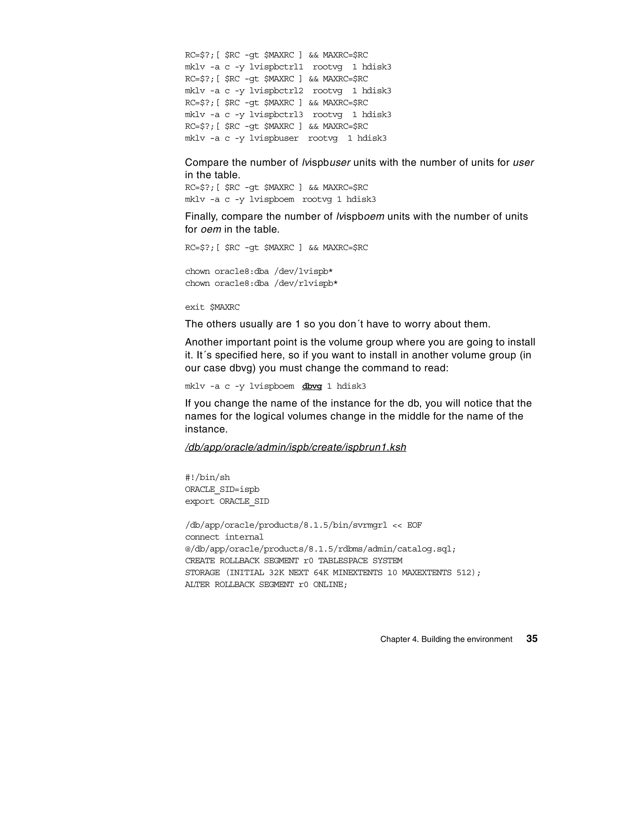 RC=$?;[   $RC -gt $MAXRC ]   && MAXRC=$RC
mklv -a   c -y lvispbctrl1    rootvg 1 hdisk3
RC=$?;[   $RC -gt $MAXRC ]   && MAXRC=$RC
mklv -a   c -y lvispbctrl2    rootvg 1 hdisk3
RC=$?;[   $RC -gt $MAXRC ]   && MAXRC=$RC
mklv -a   c -y lvispbctrl3    rootvg 1 hdisk3
RC=$?;[   $RC -gt $MAXRC ]   && MAXRC=$RC
mklv -a   c -y lvispbuser    rootvg 1 hdisk3

Compare the number of lvispbuser units with the number of units for user
in the table.
RC=$?;[ $RC -gt $MAXRC ] && MAXRC=$RC
mklv -a c -y lvispboem rootvg 1 hdisk3
Finally, compare the number of lvispboem units with the number of units
for oem in the table.
RC=$?;[ $RC -gt $MAXRC ] && MAXRC=$RC

chown oracle8:dba /dev/lvispb*
chown oracle8:dba /dev/rlvispb*

exit $MAXRC
The others usually are 1 so you don´t have to worry about them.
Another important point is the volume group where you are going to install
it. It´s specified here, so if you want to install in another volume group (in
our case dbvg) you must change the command to read:
mklv -a c -y lvispboem dbvg 1 hdisk3
If you change the name of the instance for the db, you will notice that the
names for the logical volumes change in the middle for the name of the
instance.
/db/app/oracle/admin/ispb/create/ispbrun1.ksh

#!/bin/sh
ORACLE_SID=ispb
export ORACLE_SID

/db/app/oracle/products/8.1.5/bin/svrmgrl << EOF
connect internal
@/db/app/oracle/products/8.1.5/rdbms/admin/catalog.sql;
CREATE ROLLBACK SEGMENT r0 TABLESPACE SYSTEM
STORAGE (INITIAL 32K NEXT 64K MINEXTENTS 10 MAXEXTENTS 512);
ALTER ROLLBACK SEGMENT r0 ONLINE;




                                           Chapter 4. Building the environment   35
 