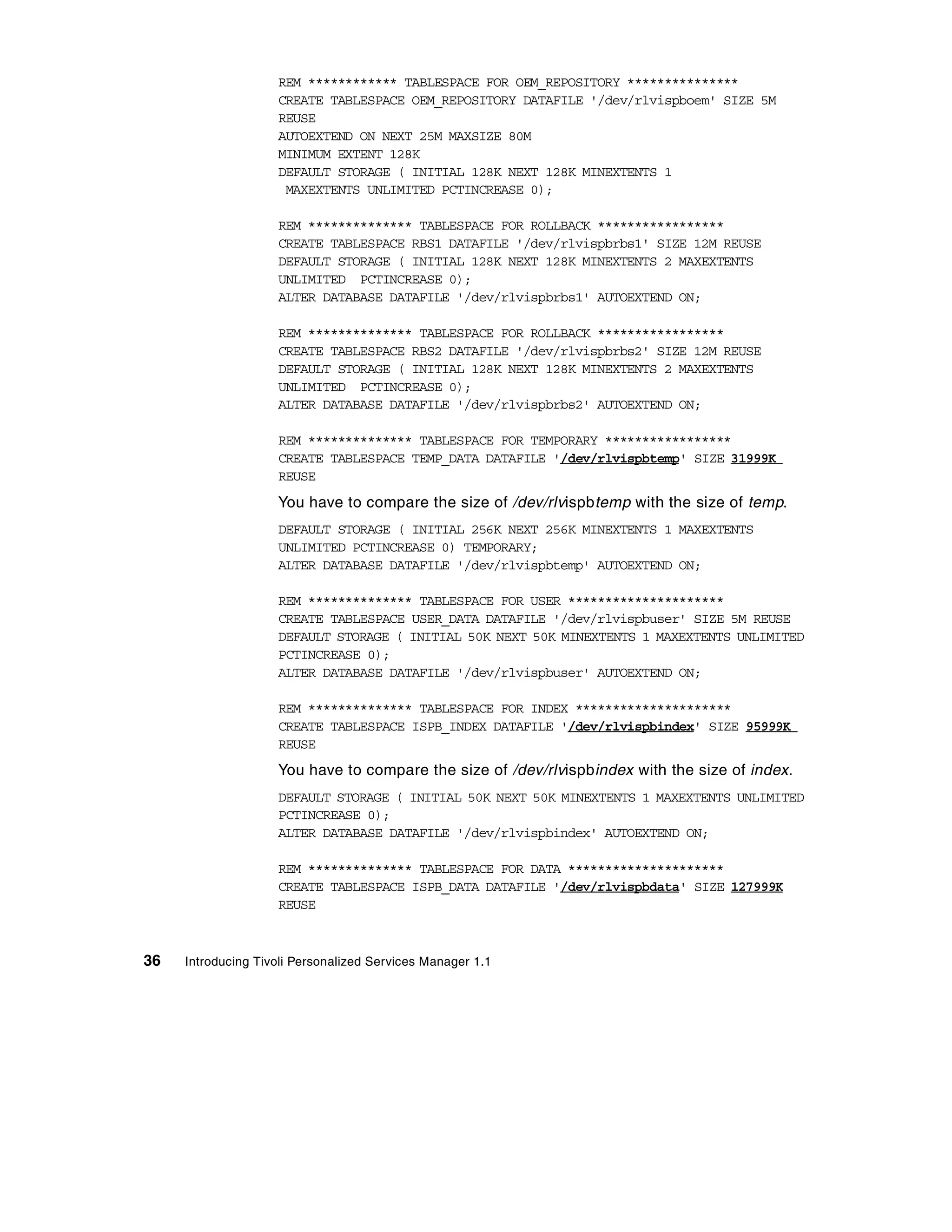 REM ************ TABLESPACE FOR OEM_REPOSITORY ***************
                    CREATE TABLESPACE OEM_REPOSITORY DATAFILE '/dev/rlvispboem' SIZE 5M
                    REUSE
                    AUTOEXTEND ON NEXT 25M MAXSIZE 80M
                    MINIMUM EXTENT 128K
                    DEFAULT STORAGE ( INITIAL 128K NEXT 128K MINEXTENTS 1
                     MAXEXTENTS UNLIMITED PCTINCREASE 0);

                    REM ************** TABLESPACE FOR ROLLBACK *****************
                    CREATE TABLESPACE RBS1 DATAFILE '/dev/rlvispbrbs1' SIZE 12M REUSE
                    DEFAULT STORAGE ( INITIAL 128K NEXT 128K MINEXTENTS 2 MAXEXTENTS
                    UNLIMITED PCTINCREASE 0);
                    ALTER DATABASE DATAFILE '/dev/rlvispbrbs1' AUTOEXTEND ON;

                    REM ************** TABLESPACE FOR ROLLBACK *****************
                    CREATE TABLESPACE RBS2 DATAFILE '/dev/rlvispbrbs2' SIZE 12M REUSE
                    DEFAULT STORAGE ( INITIAL 128K NEXT 128K MINEXTENTS 2 MAXEXTENTS
                    UNLIMITED PCTINCREASE 0);
                    ALTER DATABASE DATAFILE '/dev/rlvispbrbs2' AUTOEXTEND ON;

                    REM ************** TABLESPACE FOR TEMPORARY *****************
                    CREATE TABLESPACE TEMP_DATA DATAFILE '/dev/rlvispbtemp' SIZE 31999K
                    REUSE
                    You have to compare the size of /dev/rlvispbtemp with the size of temp.
                    DEFAULT STORAGE ( INITIAL 256K NEXT 256K MINEXTENTS 1 MAXEXTENTS
                    UNLIMITED PCTINCREASE 0) TEMPORARY;
                    ALTER DATABASE DATAFILE '/dev/rlvispbtemp' AUTOEXTEND ON;

                    REM ************** TABLESPACE FOR USER *********************
                    CREATE TABLESPACE USER_DATA DATAFILE '/dev/rlvispbuser' SIZE 5M REUSE
                    DEFAULT STORAGE ( INITIAL 50K NEXT 50K MINEXTENTS 1 MAXEXTENTS UNLIMITED
                    PCTINCREASE 0);
                    ALTER DATABASE DATAFILE '/dev/rlvispbuser' AUTOEXTEND ON;

                    REM ************** TABLESPACE FOR INDEX *********************
                    CREATE TABLESPACE ISPB_INDEX DATAFILE '/dev/rlvispbindex' SIZE 95999K
                    REUSE
                    You have to compare the size of /dev/rlvispbindex with the size of index.
                    DEFAULT STORAGE ( INITIAL 50K NEXT 50K MINEXTENTS 1 MAXEXTENTS UNLIMITED
                    PCTINCREASE 0);
                    ALTER DATABASE DATAFILE '/dev/rlvispbindex' AUTOEXTEND ON;

                    REM ************** TABLESPACE FOR DATA *********************
                    CREATE TABLESPACE ISPB_DATA DATAFILE '/dev/rlvispbdata' SIZE 127999K
                    REUSE



36   Introducing Tivoli Personalized Services Manager 1.1
 