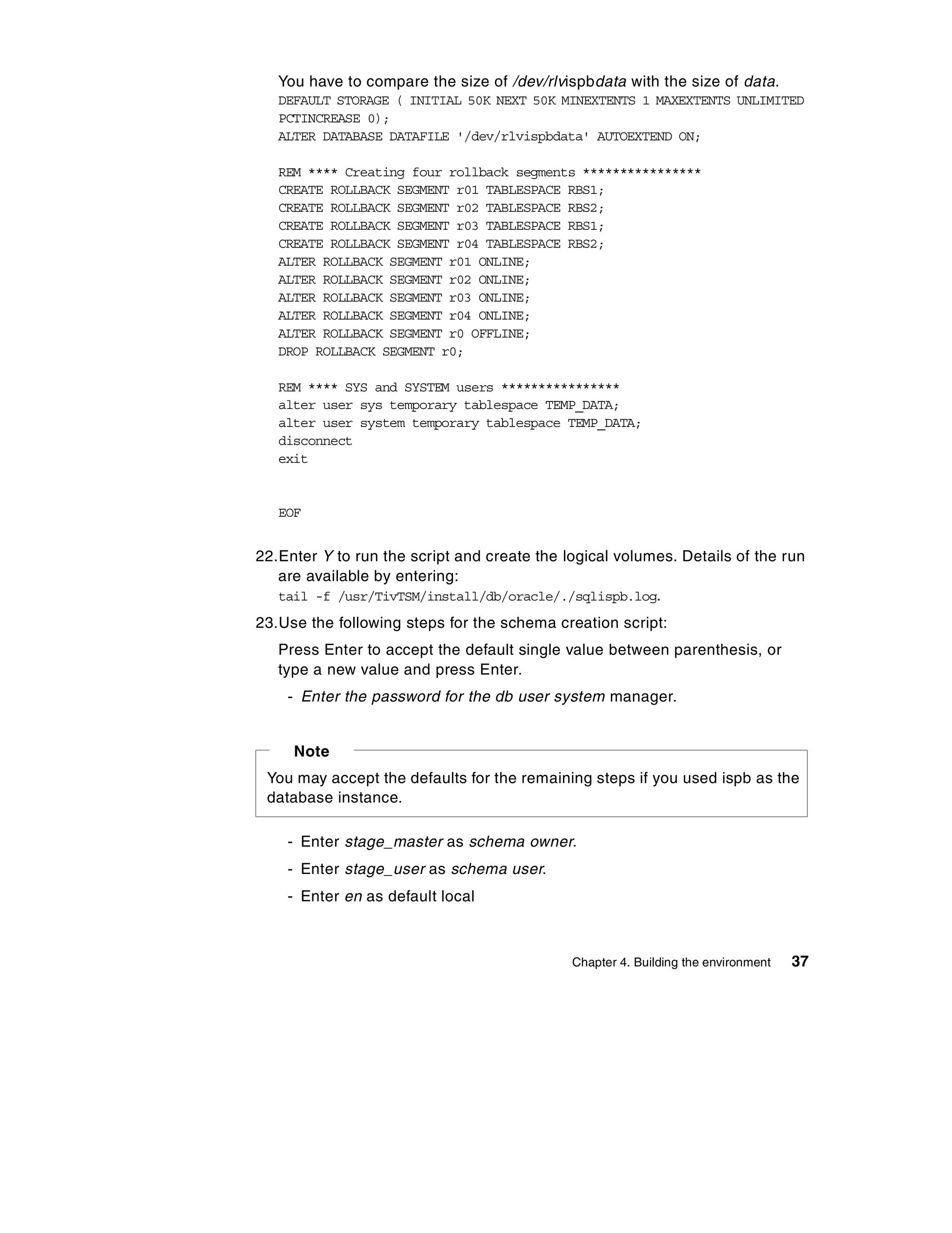 You have to compare the size of /dev/rlvispbdata with the size of data.
   DEFAULT STORAGE ( INITIAL 50K NEXT 50K MINEXTENTS 1 MAXEXTENTS UNLIMITED
   PCTINCREASE 0);
   ALTER DATABASE DATAFILE '/dev/rlvispbdata' AUTOEXTEND ON;

   REM **** Creating four rollback segments ****************
   CREATE ROLLBACK SEGMENT r01 TABLESPACE RBS1;
   CREATE ROLLBACK SEGMENT r02 TABLESPACE RBS2;
   CREATE ROLLBACK SEGMENT r03 TABLESPACE RBS1;
   CREATE ROLLBACK SEGMENT r04 TABLESPACE RBS2;
   ALTER ROLLBACK SEGMENT r01 ONLINE;
   ALTER ROLLBACK SEGMENT r02 ONLINE;
   ALTER ROLLBACK SEGMENT r03 ONLINE;
   ALTER ROLLBACK SEGMENT r04 ONLINE;
   ALTER ROLLBACK SEGMENT r0 OFFLINE;
   DROP ROLLBACK SEGMENT r0;

   REM **** SYS and SYSTEM users ****************
   alter user sys temporary tablespace TEMP_DATA;
   alter user system temporary tablespace TEMP_DATA;
   disconnect
   exit


   EOF


22.Enter Y to run the script and create the logical volumes. Details of the run
   are available by entering:
   tail -f /usr/TivTSM/install/db/oracle/./sqlispb.log.
23.Use the following steps for the schema creation script:
   Press Enter to accept the default single value between parenthesis, or
   type a new value and press Enter.
    - Enter the password for the db user system manager.


     Note
 You may accept the defaults for the remaining steps if you used ispb as the
 database instance.

    - Enter stage_master as schema owner.
    - Enter stage_user as schema user.
    - Enter en as default local



                                             Chapter 4. Building the environment   37
 