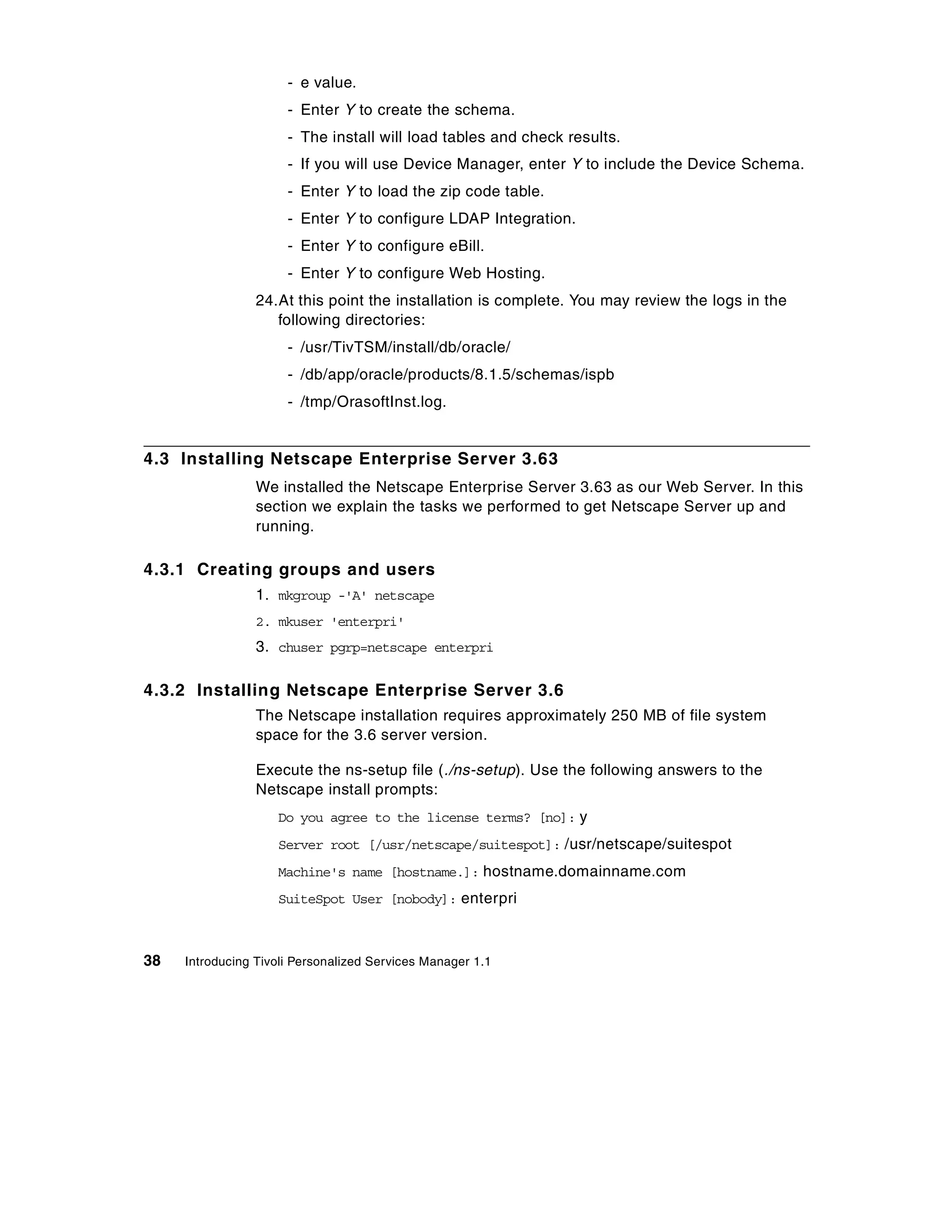 - e value.
                      - Enter Y to create the schema.
                      - The install will load tables and check results.
                      - If you will use Device Manager, enter Y to include the Device Schema.
                      - Enter Y to load the zip code table.
                      - Enter Y to configure LDAP Integration.
                      - Enter Y to configure eBill.
                      - Enter Y to configure Web Hosting.
                 24.At this point the installation is complete. You may review the logs in the
                    following directories:
                      - /usr/TivTSM/install/db/oracle/
                      - /db/app/oracle/products/8.1.5/schemas/ispb
                      - /tmp/OrasoftInst.log.


4.3 Installing Netscape Enterprise Server 3.63
                 We installed the Netscape Enterprise Server 3.63 as our Web Server. In this
                 section we explain the tasks we performed to get Netscape Server up and
                 running.

4.3.1 Creating groups and users
                 1. mkgroup -'A' netscape
                 2. mkuser 'enterpri'
                 3. chuser pgrp=netscape enterpri

4.3.2 Installing Netscape Enterprise Server 3.6
                 The Netscape installation requires approximately 250 MB of file system
                 space for the 3.6 server version.

                 Execute the ns-setup file (./ns-setup). Use the following answers to the
                 Netscape install prompts:
                    Do you agree to the license terms? [no]: y
                    Server root [/usr/netscape/suitespot]: /usr/netscape/suitespot
                    Machine's name [hostname.]: hostname.domainname.com
                    SuiteSpot User [nobody]: enterpri



38   Introducing Tivoli Personalized Services Manager 1.1
 