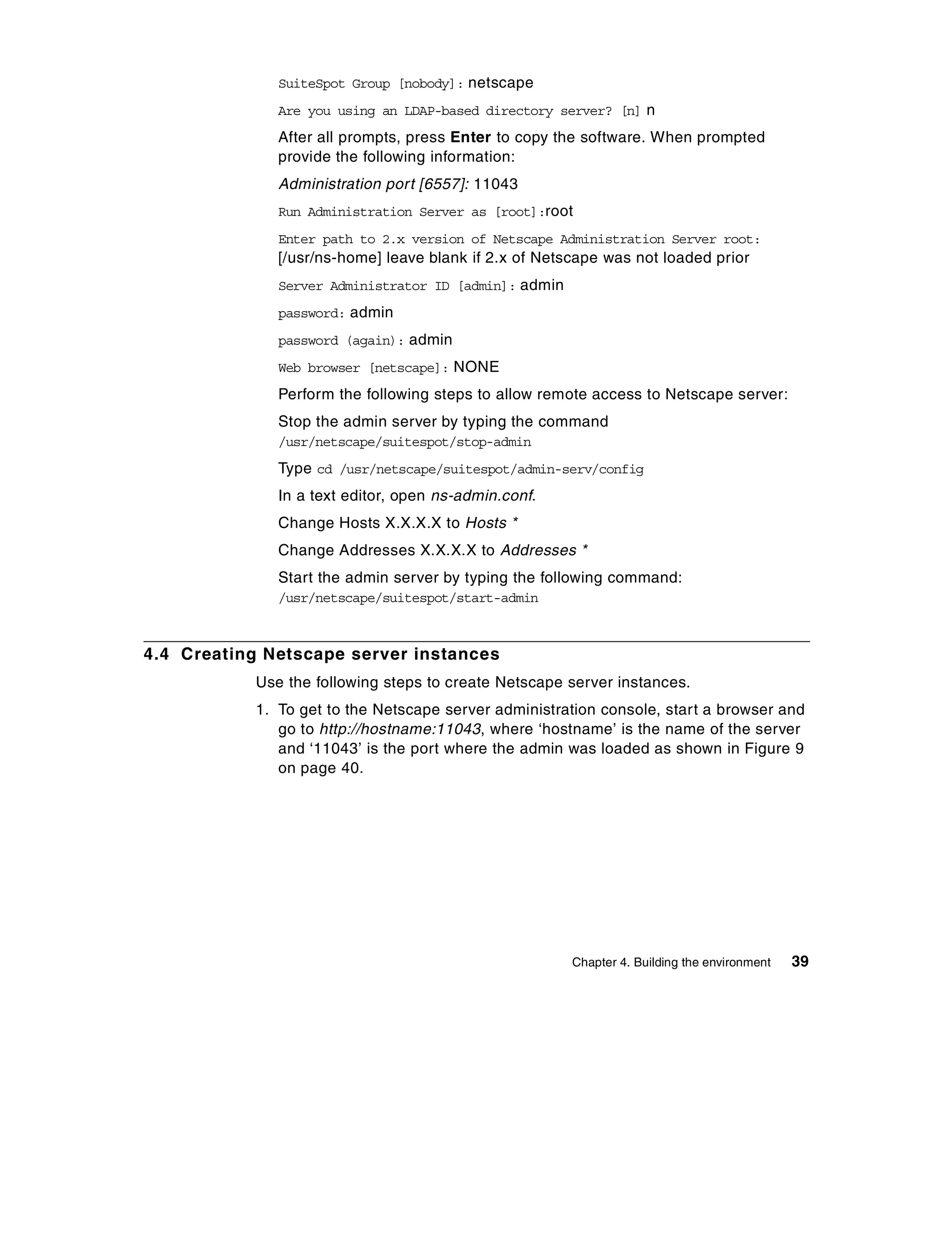 SuiteSpot Group [nobody]: netscape
              Are you using an LDAP-based directory server? [n] n
              After all prompts, press Enter to copy the software. When prompted
              provide the following information:
              Administration port [6557]: 11043
              Run Administration Server as [root]:root
              Enter path to 2.x version of Netscape Administration Server root:
              [/usr/ns-home] leave blank if 2.x of Netscape was not loaded prior
              Server Administrator ID [admin]: admin
              password: admin
              password (again): admin
              Web browser [netscape]: NONE
              Perform the following steps to allow remote access to Netscape server:
              Stop the admin server by typing the command
              /usr/netscape/suitespot/stop-admin
              Type cd /usr/netscape/suitespot/admin-serv/config
              In a text editor, open ns-admin.conf.
              Change Hosts X.X.X.X to Hosts *
              Change Addresses X.X.X.X to Addresses *
              Start the admin server by typing the following command:
              /usr/netscape/suitespot/start-admin



4.4 Creating Netscape server instances
           Use the following steps to create Netscape server instances.
           1. To get to the Netscape server administration console, start a browser and
              go to http://hostname:11043, where ‘hostname’ is the name of the server
              and ‘11043’ is the port where the admin was loaded as shown in Figure 9
              on page 40.




                                                       Chapter 4. Building the environment   39
 