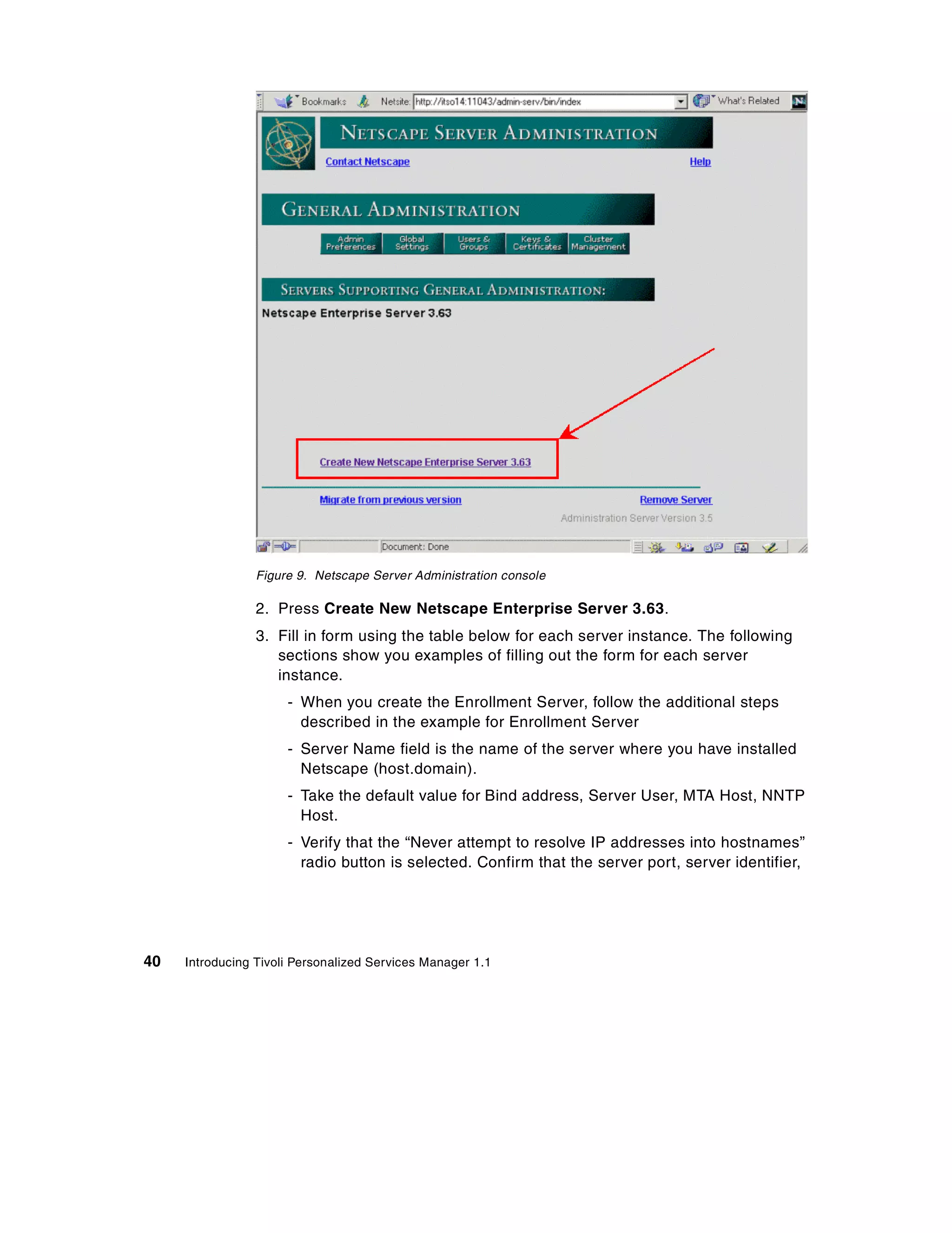 Figure 9. Netscape Server Administration console

                 2. Press Create New Netscape Enterprise Server 3.63.
                 3. Fill in form using the table below for each server instance. The following
                    sections show you examples of filling out the form for each server
                    instance.
                      - When you create the Enrollment Server, follow the additional steps
                        described in the example for Enrollment Server
                      - Server Name field is the name of the server where you have installed
                        Netscape (host.domain).
                      - Take the default value for Bind address, Server User, MTA Host, NNTP
                        Host.
                      - Verify that the “Never attempt to resolve IP addresses into hostnames”
                        radio button is selected. Confirm that the server port, server identifier,




40   Introducing Tivoli Personalized Services Manager 1.1
 
