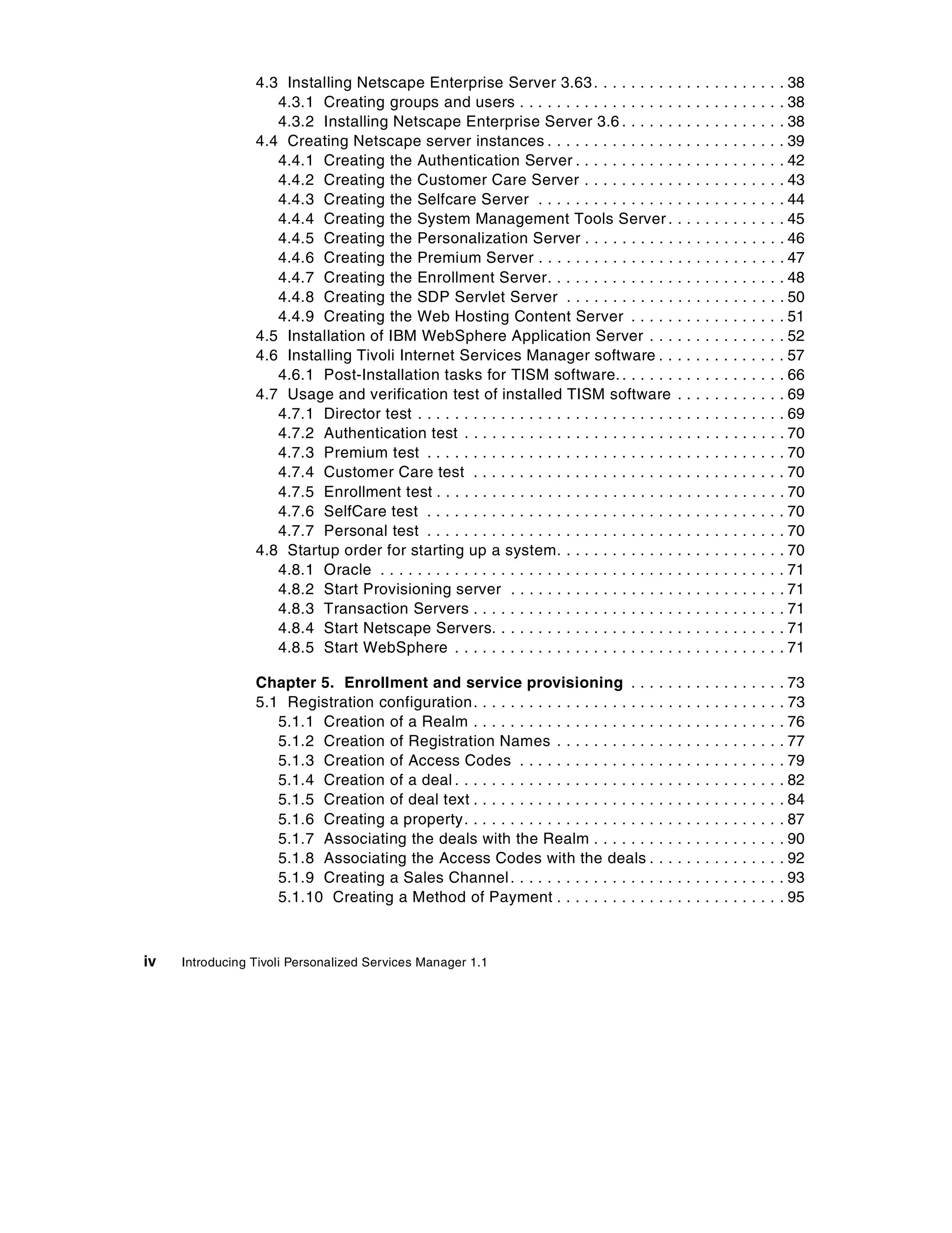 4.3 Installing Netscape Enterprise Server 3.63 . . . . . . . . . . . . . . . . . . . . . 38
                    4.3.1 Creating groups and users . . . . . . . . . . . . . . . . . . . . . . . . . . . . . 38
                    4.3.2 Installing Netscape Enterprise Server 3.6 . . . . . . . . . . . . . . . . . . 38
                 4.4 Creating Netscape server instances . . . . . . . . . . . . . . . . . . . . . . . . . . 39
                    4.4.1 Creating the Authentication Server . . . . . . . . . . . . . . . . . . . . . . . 42
                    4.4.2 Creating the Customer Care Server . . . . . . . . . . . . . . . . . . . . . . 43
                    4.4.3 Creating the Selfcare Server . . . . . . . . . . . . . . . . . . . . . . . . . . . 44
                    4.4.4 Creating the System Management Tools Server . . . . . . . . . . . . . 45
                    4.4.5 Creating the Personalization Server . . . . . . . . . . . . . . . . . . . . . . 46
                    4.4.6 Creating the Premium Server . . . . . . . . . . . . . . . . . . . . . . . . . . . 47
                    4.4.7 Creating the Enrollment Server. . . . . . . . . . . . . . . . . . . . . . . . . . 48
                    4.4.8 Creating the SDP Servlet Server . . . . . . . . . . . . . . . . . . . . . . . . 50
                    4.4.9 Creating the Web Hosting Content Server . . . . . . . . . . . . . . . . . 51
                 4.5 Installation of IBM WebSphere Application Server . . . . . . . . . . . . . . . 52
                 4.6 Installing Tivoli Internet Services Manager software . . . . . . . . . . . . . . 57
                    4.6.1 Post-Installation tasks for TISM software. . . . . . . . . . . . . . . . . . . 66
                 4.7 Usage and verification test of installed TISM software . . . . . . . . . . . . 69
                    4.7.1 Director test . . . . . . . . . . . . . . . . . . . . . . . . . . . . . . . . . . . . . . . . 69
                    4.7.2 Authentication test . . . . . . . . . . . . . . . . . . . . . . . . . . . . . . . . . . . 70
                    4.7.3 Premium test . . . . . . . . . . . . . . . . . . . . . . . . . . . . . . . . . . . . . . . 70
                    4.7.4 Customer Care test . . . . . . . . . . . . . . . . . . . . . . . . . . . . . . . . . . 70
                    4.7.5 Enrollment test . . . . . . . . . . . . . . . . . . . . . . . . . . . . . . . . . . . . . . 70
                    4.7.6 SelfCare test . . . . . . . . . . . . . . . . . . . . . . . . . . . . . . . . . . . . . . . 70
                    4.7.7 Personal test . . . . . . . . . . . . . . . . . . . . . . . . . . . . . . . . . . . . . . . 70
                 4.8 Startup order for starting up a system. . . . . . . . . . . . . . . . . . . . . . . . . 70
                    4.8.1 Oracle . . . . . . . . . . . . . . . . . . . . . . . . . . . . . . . . . . . . . . . . . . . . 71
                    4.8.2 Start Provisioning server . . . . . . . . . . . . . . . . . . . . . . . . . . . . . . 71
                    4.8.3 Transaction Servers . . . . . . . . . . . . . . . . . . . . . . . . . . . . . . . . . . 71
                    4.8.4 Start Netscape Servers. . . . . . . . . . . . . . . . . . . . . . . . . . . . . . . . 71
                    4.8.5 Start WebSphere . . . . . . . . . . . . . . . . . . . . . . . . . . . . . . . . . . . . 71

                 Chapter 5. Enrollment and service provisioning . . .                         .   .   ..   .   .   .   .   ..   .   .   .   . 73
                 5.1 Registration configuration . . . . . . . . . . . . . . . . . . . .       .   .   ..   .   .   .   .   ..   .   .   .   . 73
                    5.1.1 Creation of a Realm . . . . . . . . . . . . . . . . . . . .         .   .   ..   .   .   .   .   ..   .   .   .   . 76
                    5.1.2 Creation of Registration Names . . . . . . . . . . .                .   .   ..   .   .   .   .   ..   .   .   .   . 77
                    5.1.3 Creation of Access Codes . . . . . . . . . . . . . . .              .   .   ..   .   .   .   .   ..   .   .   .   . 79
                    5.1.4 Creation of a deal . . . . . . . . . . . . . . . . . . . . . .      .   .   ..   .   .   .   .   ..   .   .   .   . 82
                    5.1.5 Creation of deal text . . . . . . . . . . . . . . . . . . . .       .   .   ..   .   .   .   .   ..   .   .   .   . 84
                    5.1.6 Creating a property. . . . . . . . . . . . . . . . . . . . .        .   .   ..   .   .   .   .   ..   .   .   .   . 87
                    5.1.7 Associating the deals with the Realm . . . . . . .                  .   .   ..   .   .   .   .   ..   .   .   .   . 90
                    5.1.8 Associating the Access Codes with the deals .                       .   .   ..   .   .   .   .   ..   .   .   .   . 92
                    5.1.9 Creating a Sales Channel . . . . . . . . . . . . . . . .            .   .   ..   .   .   .   .   ..   .   .   .   . 93
                    5.1.10 Creating a Method of Payment . . . . . . . . . . .                 .   .   ..   .   .   .   .   ..   .   .   .   . 95



iv   Introducing Tivoli Personalized Services Manager 1.1
 