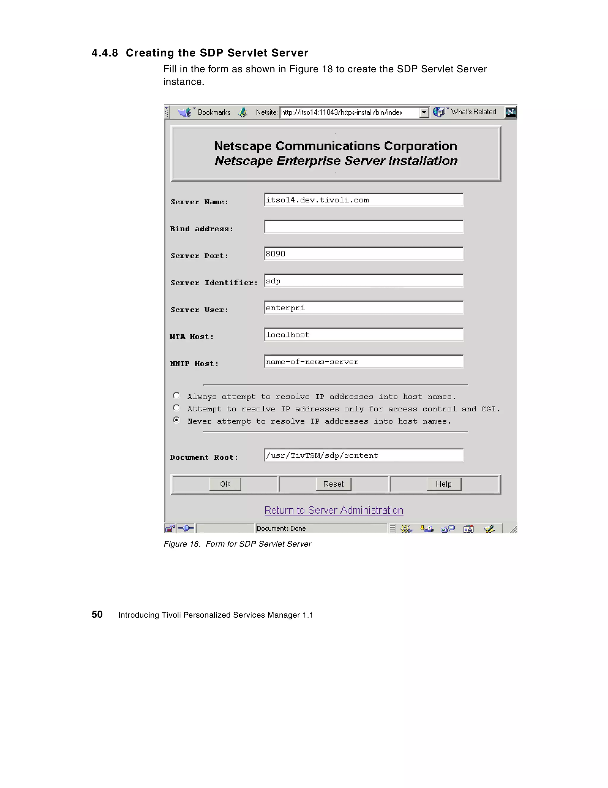 4.4.8 Creating the SDP Servlet Server
                 Fill in the form as shown in Figure 18 to create the SDP Servlet Server
                 instance.




                 Figure 18. Form for SDP Servlet Server




50   Introducing Tivoli Personalized Services Manager 1.1
 