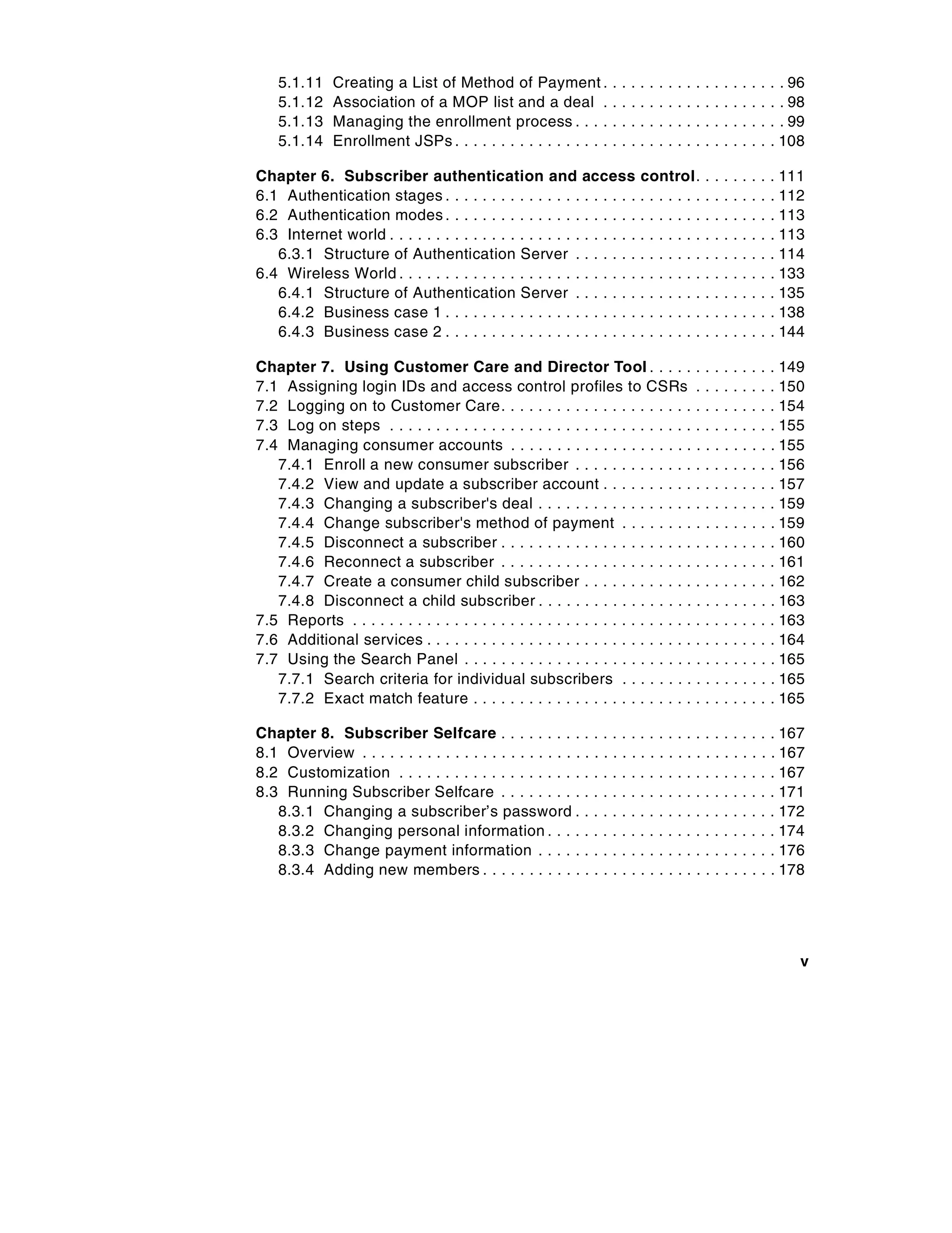 5.1.11     Creating a List of Method of Payment .                .   .   .   .   .   .   .   .   .   .   .   .   .   .   .   .   .   . . 96
    5.1.12     Association of a MOP list and a deal .                .   .   .   .   .   .   .   .   .   .   .   .   .   .   .   .   .   . . 98
    5.1.13     Managing the enrollment process . . . .               .   .   .   .   .   .   .   .   .   .   .   .   .   .   .   .   .   . . 99
    5.1.14     Enrollment JSPs . . . . . . . . . . . . . . . . .     .   .   .   .   .   .   .   .   .   .   .   .   .   .   .   .   .   . 108

Chapter 6. Subscriber authentication and access                                  control.                    .   .   .   .   .   .   .   . 111
6.1 Authentication stages . . . . . . . . . . . . . . . . . . . . .              .......                     .   .   .   .   .   .   .   . 112
6.2 Authentication modes . . . . . . . . . . . . . . . . . . . . .               .......                     .   .   .   .   .   .   .   . 113
6.3 Internet world . . . . . . . . . . . . . . . . . . . . . . . . . . .         .......                     .   .   .   .   .   .   .   . 113
   6.3.1 Structure of Authentication Server . . . . . . .                        .......                     .   .   .   .   .   .   .   . 114
6.4 Wireless World . . . . . . . . . . . . . . . . . . . . . . . . . .           .......                     .   .   .   .   .   .   .   . 133
   6.4.1 Structure of Authentication Server . . . . . . .                        .......                     .   .   .   .   .   .   .   . 135
   6.4.2 Business case 1 . . . . . . . . . . . . . . . . . . . . .               .......                     .   .   .   .   .   .   .   . 138
   6.4.3 Business case 2 . . . . . . . . . . . . . . . . . . . . .               .......                     .   .   .   .   .   .   .   . 144

Chapter 7. Using Customer Care and Director Tool . . . . . . . . . . . . . . 149
7.1 Assigning login IDs and access control profiles to CSRs . . . . . . . . . 150
7.2 Logging on to Customer Care. . . . . . . . . . . . . . . . . . . . . . . . . . . . . . 154
7.3 Log on steps . . . . . . . . . . . . . . . . . . . . . . . . . . . . . . . . . . . . . . . . . . 155
7.4 Managing consumer accounts . . . . . . . . . . . . . . . . . . . . . . . . . . . . . 155
   7.4.1 Enroll a new consumer subscriber . . . . . . . . . . . . . . . . . . . . . . 156
   7.4.2 View and update a subscriber account . . . . . . . . . . . . . . . . . . . 157
   7.4.3 Changing a subscriber's deal . . . . . . . . . . . . . . . . . . . . . . . . . . 159
   7.4.4 Change subscriber's method of payment . . . . . . . . . . . . . . . . . 159
   7.4.5 Disconnect a subscriber . . . . . . . . . . . . . . . . . . . . . . . . . . . . . . 160
   7.4.6 Reconnect a subscriber . . . . . . . . . . . . . . . . . . . . . . . . . . . . . . 161
   7.4.7 Create a consumer child subscriber . . . . . . . . . . . . . . . . . . . . . 162
   7.4.8 Disconnect a child subscriber . . . . . . . . . . . . . . . . . . . . . . . . . . 163
7.5 Reports . . . . . . . . . . . . . . . . . . . . . . . . . . . . . . . . . . . . . . . . . . . . . . 163
7.6 Additional services . . . . . . . . . . . . . . . . . . . . . . . . . . . . . . . . . . . . . . 164
7.7 Using the Search Panel . . . . . . . . . . . . . . . . . . . . . . . . . . . . . . . . . . 165
   7.7.1 Search criteria for individual subscribers . . . . . . . . . . . . . . . . . 165
   7.7.2 Exact match feature . . . . . . . . . . . . . . . . . . . . . . . . . . . . . . . . . 165

Chapter 8. Subscriber Selfcare . . . . . . . . . . . . . . . . . . . . . . . . . . . . . . 167
8.1 Overview . . . . . . . . . . . . . . . . . . . . . . . . . . . . . . . . . . . . . . . . . . . . . 167
8.2 Customization . . . . . . . . . . . . . . . . . . . . . . . . . . . . . . . . . . . . . . . . . 167
8.3 Running Subscriber Selfcare . . . . . . . . . . . . . . . . . . . . . . . . . . . . . . 171
   8.3.1 Changing a subscriber’s password . . . . . . . . . . . . . . . . . . . . . . 172
   8.3.2 Changing personal information . . . . . . . . . . . . . . . . . . . . . . . . . 174
   8.3.3 Change payment information . . . . . . . . . . . . . . . . . . . . . . . . . . 176
   8.3.4 Adding new members . . . . . . . . . . . . . . . . . . . . . . . . . . . . . . . . 178




                                                                                                                                              v
 