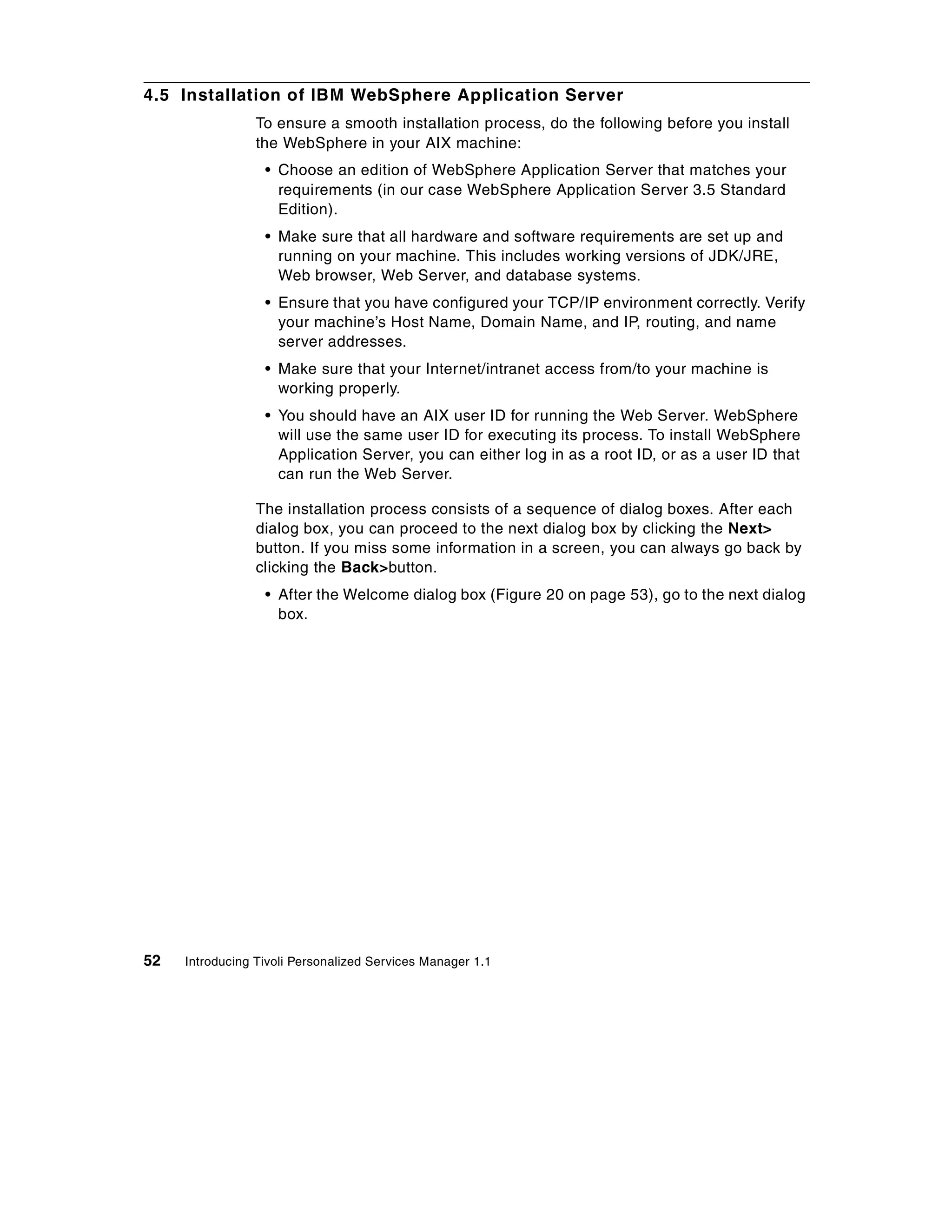 4.5 Installation of IBM WebSphere Application Server
                 To ensure a smooth installation process, do the following before you install
                 the WebSphere in your AIX machine:
                  • Choose an edition of WebSphere Application Server that matches your
                    requirements (in our case WebSphere Application Server 3.5 Standard
                    Edition).
                  • Make sure that all hardware and software requirements are set up and
                    running on your machine. This includes working versions of JDK/JRE,
                    Web browser, Web Server, and database systems.
                  • Ensure that you have configured your TCP/IP environment correctly. Verify
                    your machine’s Host Name, Domain Name, and IP, routing, and name
                    server addresses.
                  • Make sure that your Internet/intranet access from/to your machine is
                    working properly.
                  • You should have an AIX user ID for running the Web Server. WebSphere
                    will use the same user ID for executing its process. To install WebSphere
                    Application Server, you can either log in as a root ID, or as a user ID that
                    can run the Web Server.

                 The installation process consists of a sequence of dialog boxes. After each
                 dialog box, you can proceed to the next dialog box by clicking the Next>
                 button. If you miss some information in a screen, you can always go back by
                 clicking the Back>button.
                  • After the Welcome dialog box (Figure 20 on page 53), go to the next dialog
                    box.




52   Introducing Tivoli Personalized Services Manager 1.1
 