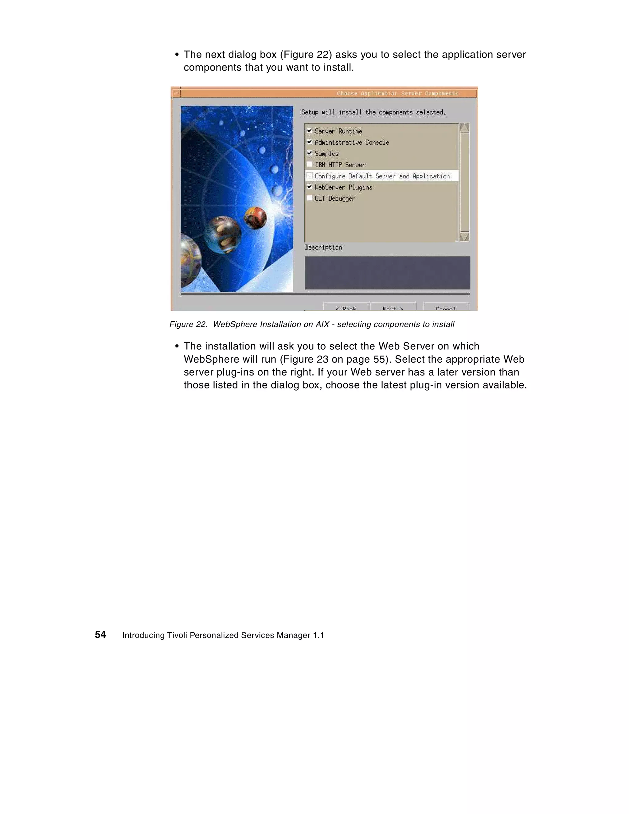 • The next dialog box (Figure 22) asks you to select the application server
                    components that you want to install.




                 Figure 22. WebSphere Installation on AIX - selecting components to install

                  • The installation will ask you to select the Web Server on which
                    WebSphere will run (Figure 23 on page 55). Select the appropriate Web
                    server plug-ins on the right. If your Web server has a later version than
                    those listed in the dialog box, choose the latest plug-in version available.




54   Introducing Tivoli Personalized Services Manager 1.1
 