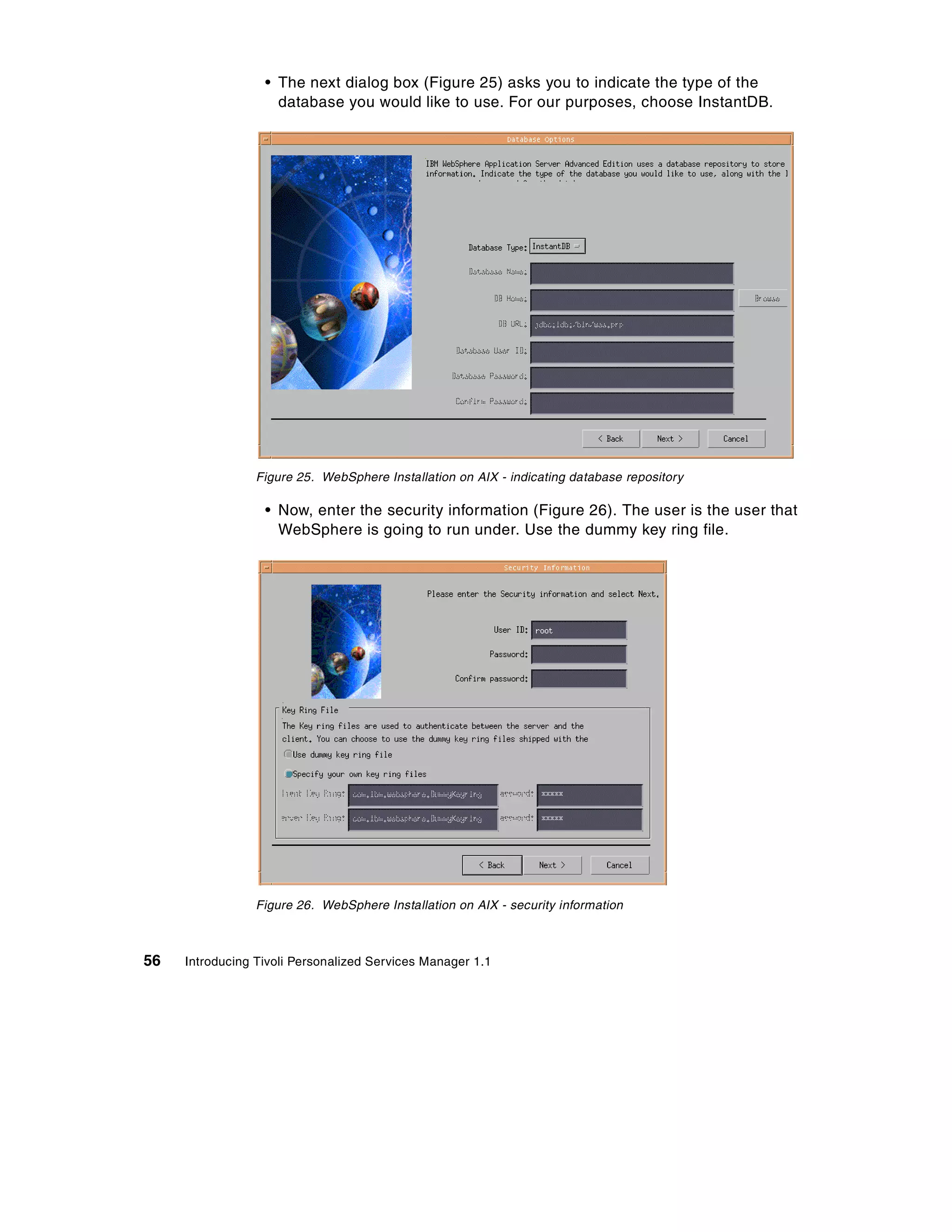 • The next dialog box (Figure 25) asks you to indicate the type of the
                    database you would like to use. For our purposes, choose InstantDB.




                 Figure 25. WebSphere Installation on AIX - indicating database repository

                  • Now, enter the security information (Figure 26). The user is the user that
                    WebSphere is going to run under. Use the dummy key ring file.




                 Figure 26. WebSphere Installation on AIX - security information



56   Introducing Tivoli Personalized Services Manager 1.1
 