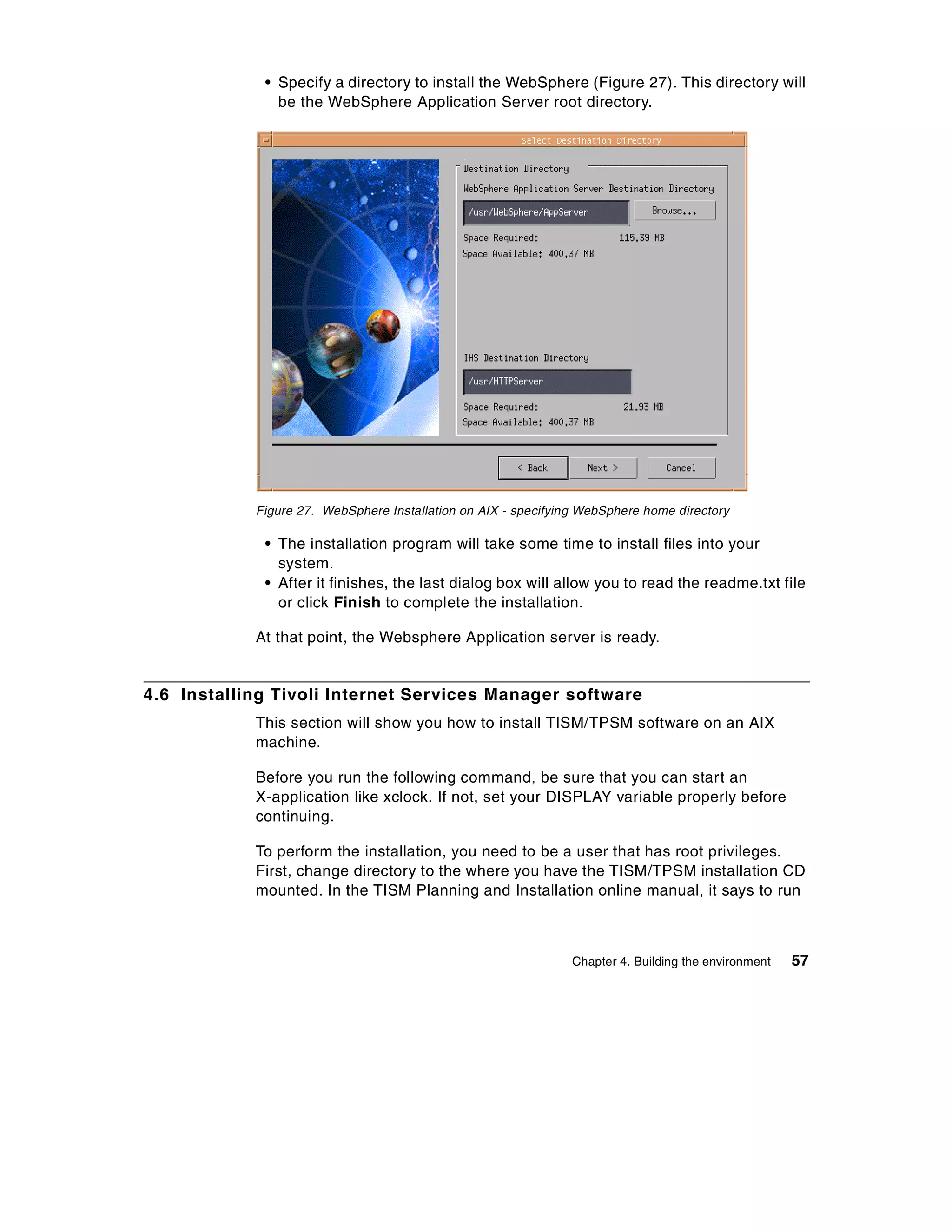• Specify a directory to install the WebSphere (Figure 27). This directory will
               be the WebSphere Application Server root directory.




            Figure 27. WebSphere Installation on AIX - specifying WebSphere home directory

             • The installation program will take some time to install files into your
               system.
             • After it finishes, the last dialog box will allow you to read the readme.txt file
               or click Finish to complete the installation.

            At that point, the Websphere Application server is ready.


4.6 Installing Tivoli Internet Services Manager software
            This section will show you how to install TISM/TPSM software on an AIX
            machine.

            Before you run the following command, be sure that you can start an
            X-application like xclock. If not, set your DISPLAY variable properly before
            continuing.

            To perform the installation, you need to be a user that has root privileges.
            First, change directory to the where you have the TISM/TPSM installation CD
            mounted. In the TISM Planning and Installation online manual, it says to run



                                                                Chapter 4. Building the environment   57
 