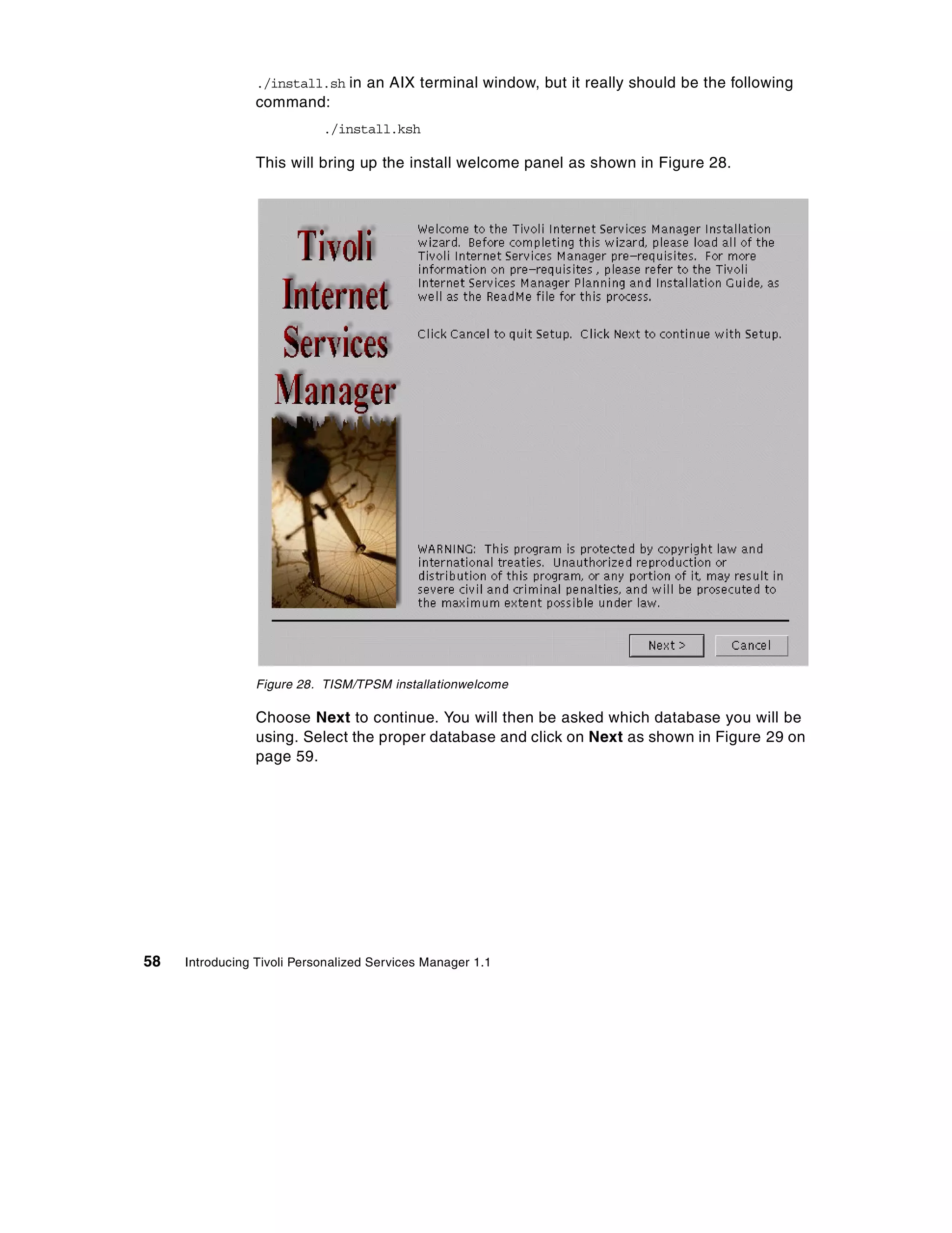 ./install.sh in an AIX terminal window, but it really should be the following
                 command:
                            ./install.ksh

                 This will bring up the install welcome panel as shown in Figure 28.




                 Figure 28. TISM/TPSM installationwelcome

                 Choose Next to continue. You will then be asked which database you will be
                 using. Select the proper database and click on Next as shown in Figure 29 on
                 page 59.




58   Introducing Tivoli Personalized Services Manager 1.1
 