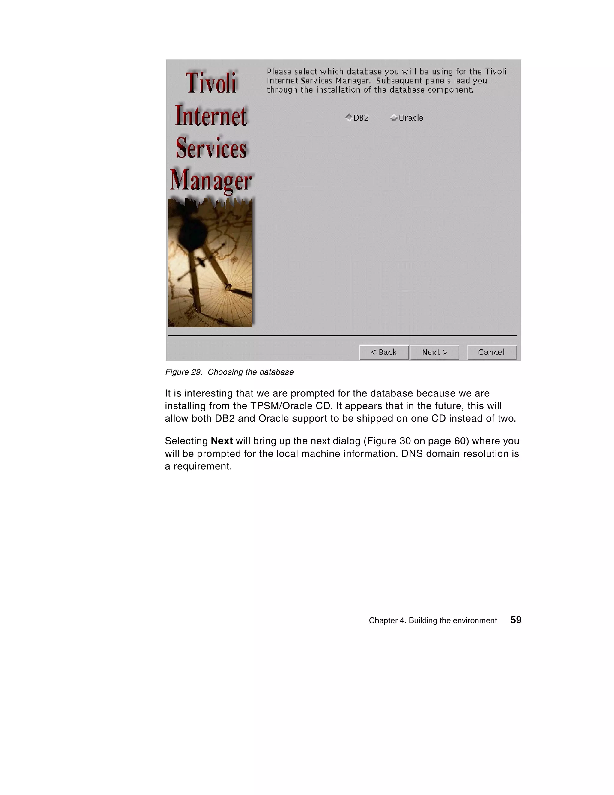 Figure 29. Choosing the database

It is interesting that we are prompted for the database because we are
installing from the TPSM/Oracle CD. It appears that in the future, this will
allow both DB2 and Oracle support to be shipped on one CD instead of two.

Selecting Next will bring up the next dialog (Figure 30 on page 60) where you
will be prompted for the local machine information. DNS domain resolution is
a requirement.




                                            Chapter 4. Building the environment   59
 
