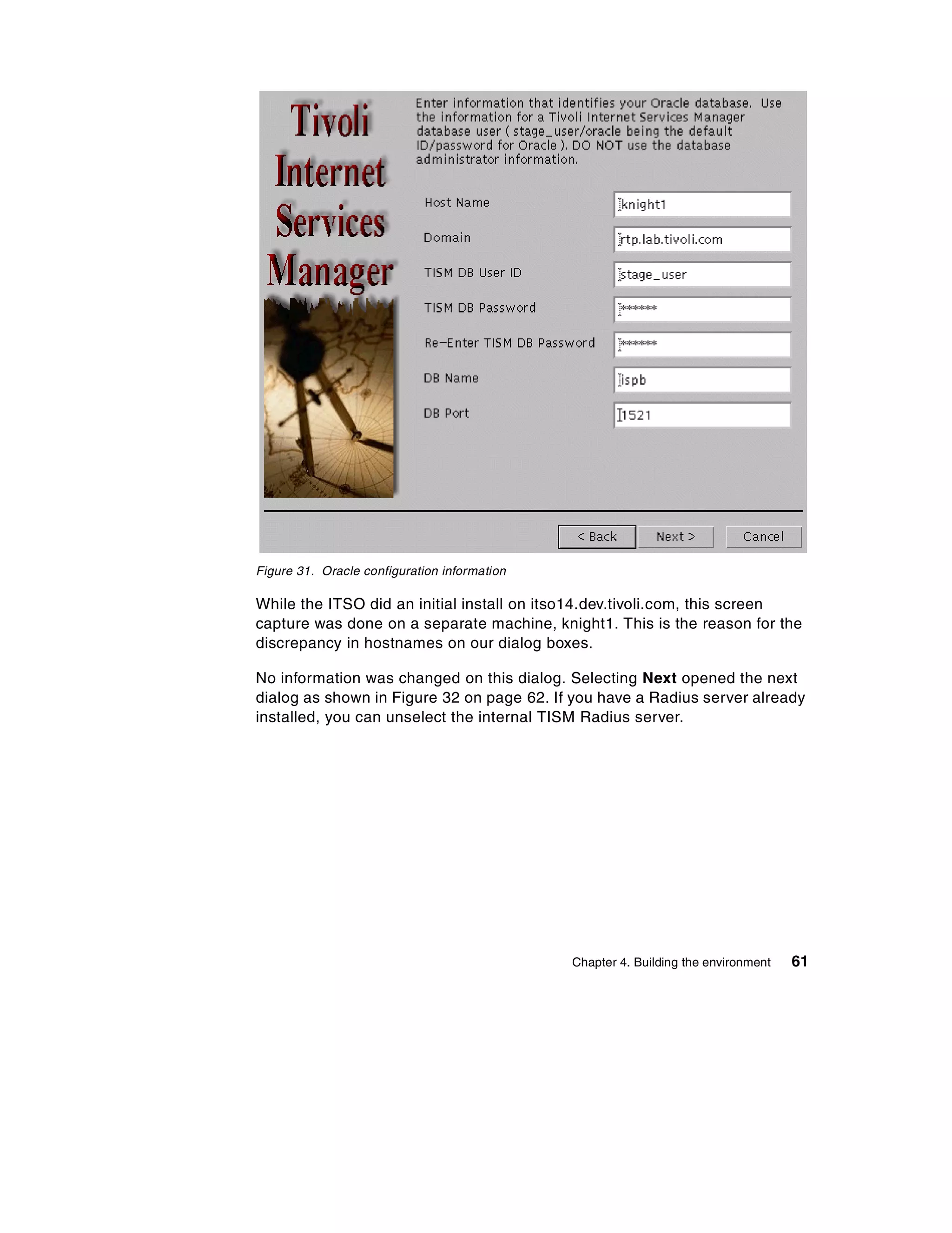 Figure 31. Oracle configuration information

While the ITSO did an initial install on itso14.dev.tivoli.com, this screen
capture was done on a separate machine, knight1. This is the reason for the
discrepancy in hostnames on our dialog boxes.

No information was changed on this dialog. Selecting Next opened the next
dialog as shown in Figure 32 on page 62. If you have a Radius server already
installed, you can unselect the internal TISM Radius server.




                                              Chapter 4. Building the environment   61
 