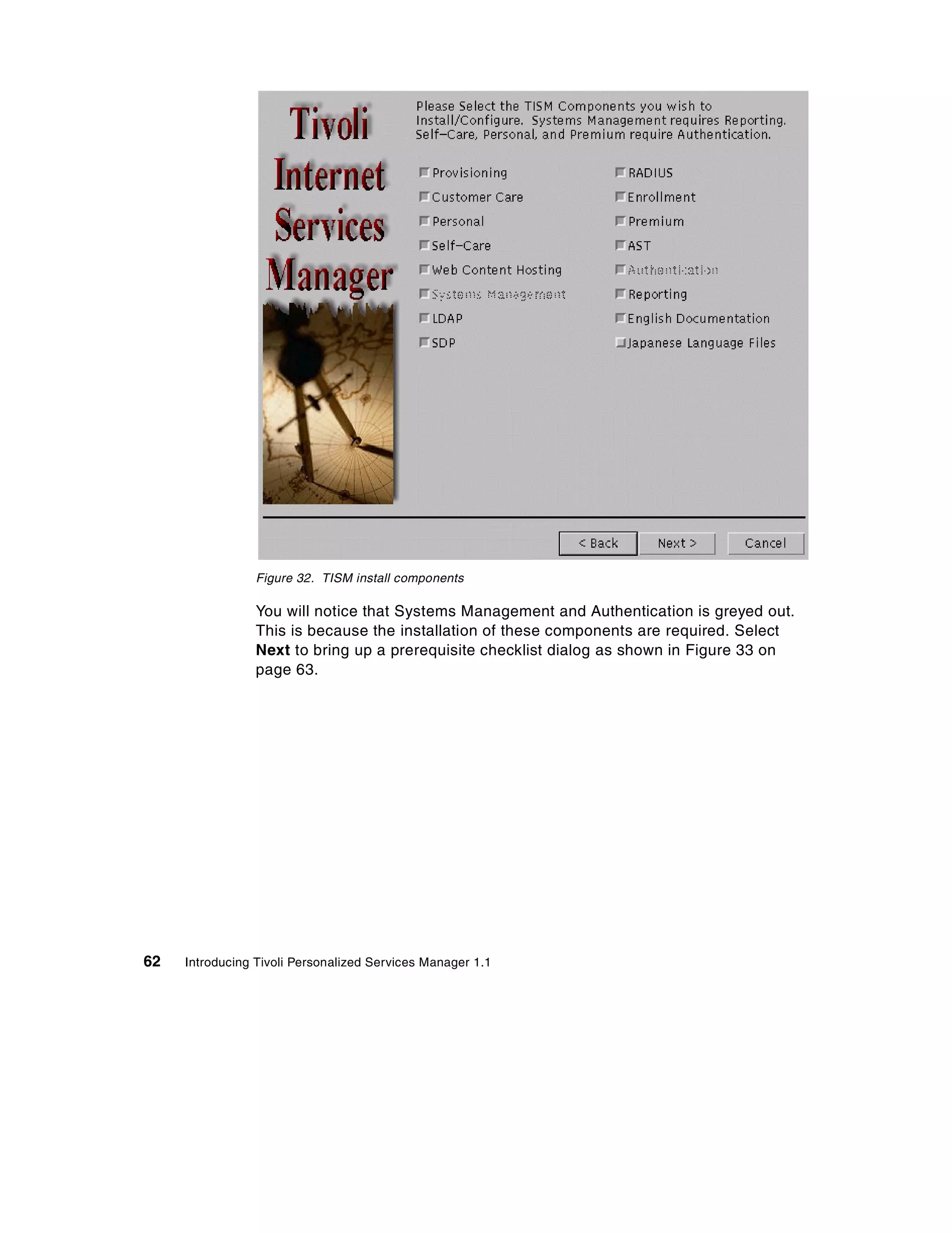 Figure 32. TISM install components

                 You will notice that Systems Management and Authentication is greyed out.
                 This is because the installation of these components are required. Select
                 Next to bring up a prerequisite checklist dialog as shown in Figure 33 on
                 page 63.




62   Introducing Tivoli Personalized Services Manager 1.1
 