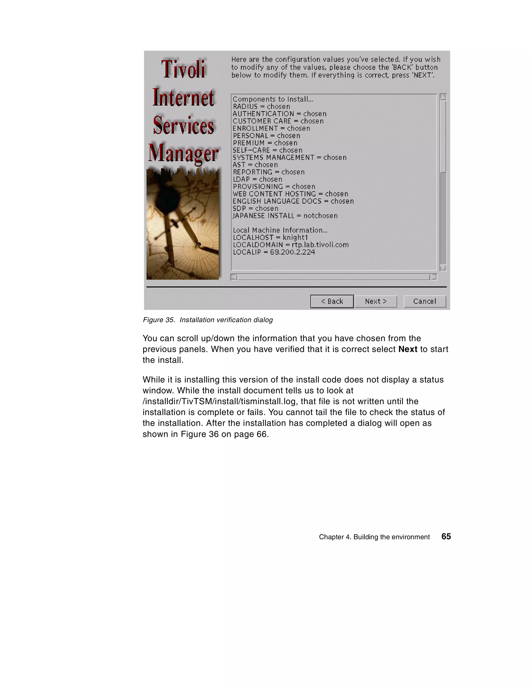 Figure 35. Installation verification dialog

You can scroll up/down the information that you have chosen from the
previous panels. When you have verified that it is correct select Next to start
the install.

While it is installing this version of the install code does not display a status
window. While the install document tells us to look at
/installdir/TivTSM/install/tisminstall.log, that file is not written until the
installation is complete or fails. You cannot tail the file to check the status of
the installation. After the installation has completed a dialog will open as
shown in Figure 36 on page 66.




                                               Chapter 4. Building the environment   65
 