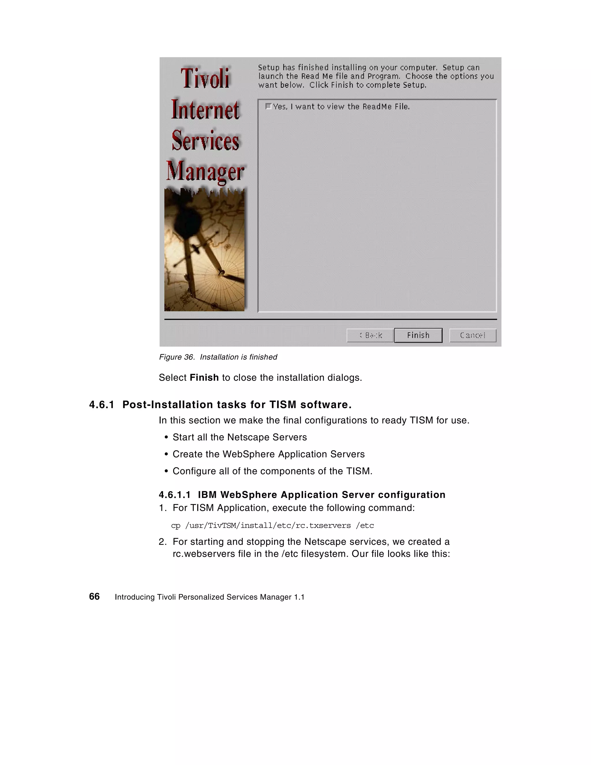 Figure 36. Installation is finished

                 Select Finish to close the installation dialogs.

4.6.1 Post-Installation tasks for TISM software.
                 In this section we make the final configurations to ready TISM for use.
                  • Start all the Netscape Servers
                  • Create the WebSphere Application Servers
                  • Configure all of the components of the TISM.

                 4.6.1.1 IBM WebSphere Application Server configuration
                 1. For TISM Application, execute the following command:
                    cp /usr/TivTSM/install/etc/rc.txservers /etc
                 2. For starting and stopping the Netscape services, we created a
                    rc.webservers file in the /etc filesystem. Our file looks like this:



66   Introducing Tivoli Personalized Services Manager 1.1
 