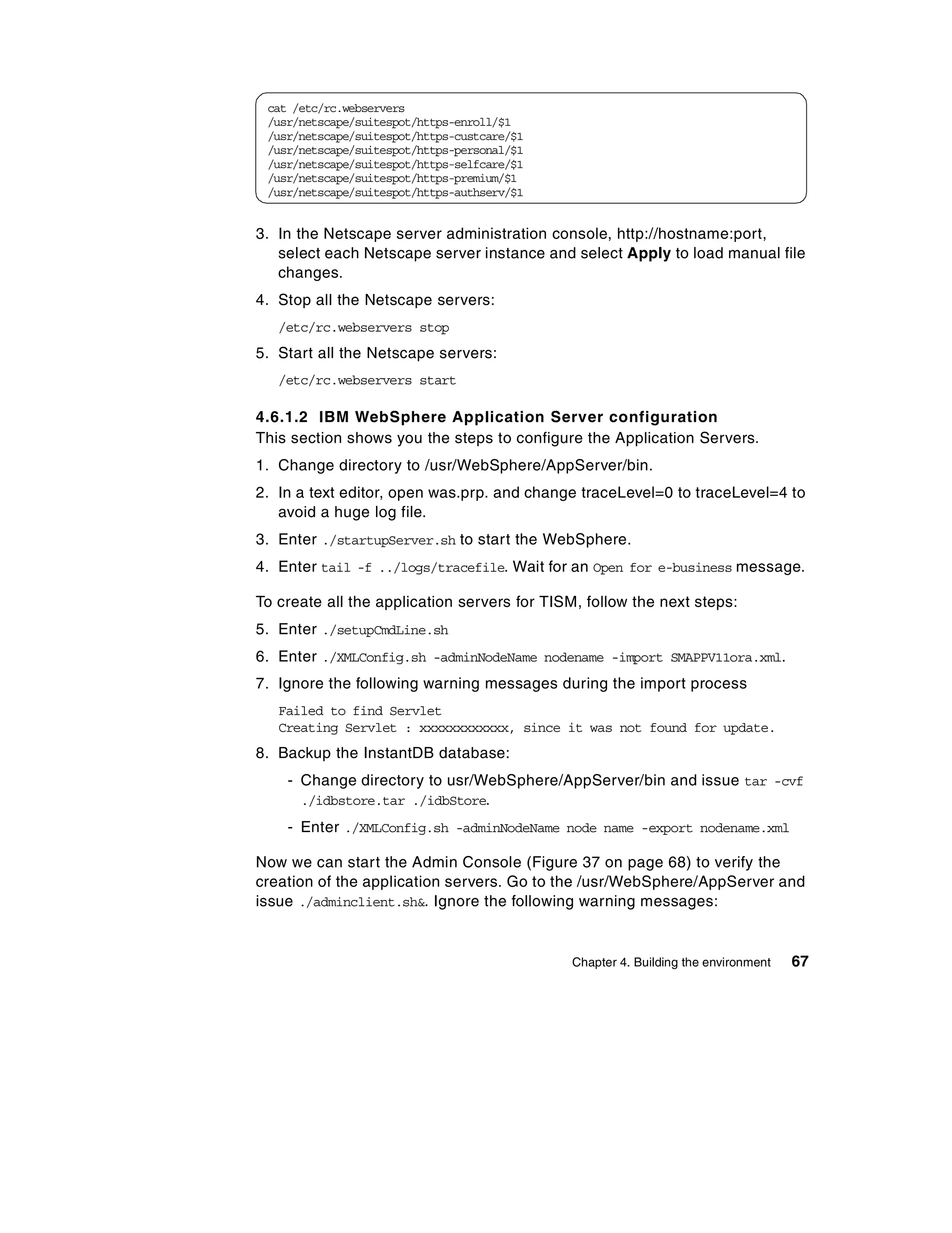cat /etc/rc.webservers
 /usr/netscape/suitespot/https-enroll/$1
 /usr/netscape/suitespot/https-custcare/$1
 /usr/netscape/suitespot/https-personal/$1
 /usr/netscape/suitespot/https-selfcare/$1
 /usr/netscape/suitespot/https-premium/$1
 /usr/netscape/suitespot/https-authserv/$1


3. In the Netscape server administration console, http://hostname:port,
   select each Netscape server instance and select Apply to load manual file
   changes.
4. Stop all the Netscape servers:
   /etc/rc.webservers stop
5. Start all the Netscape servers:
   /etc/rc.webservers start

4.6.1.2 IBM WebSphere Application Server configuration
This section shows you the steps to configure the Application Servers.
1. Change directory to /usr/WebSphere/AppServer/bin.
2. In a text editor, open was.prp. and change traceLevel=0 to traceLevel=4 to
   avoid a huge log file.
3. Enter ./startupServer.sh to start the WebSphere.
4. Enter tail -f ../logs/tracefile. Wait for an Open for e-business message.

To create all the application servers for TISM, follow the next steps:
5. Enter ./setupCmdLine.sh
6. Enter ./XMLConfig.sh -adminNodeName nodename -import SMAPPV11ora.xml.
7. Ignore the following warning messages during the import process
   Failed to find Servlet
   Creating Servlet : xxxxxxxxxxxx, since it was not found for update.
8. Backup the InstantDB database:
    - Change directory to usr/WebSphere/AppServer/bin and issue tar -cvf
      ./idbstore.tar ./idbStore.
    - Enter ./XMLConfig.sh -adminNodeName node name -export nodename.xml

Now we can start the Admin Console (Figure 37 on page 68) to verify the
creation of the application servers. Go to the /usr/WebSphere/AppServer and
issue ./adminclient.sh&. Ignore the following warning messages:


                                             Chapter 4. Building the environment   67
 