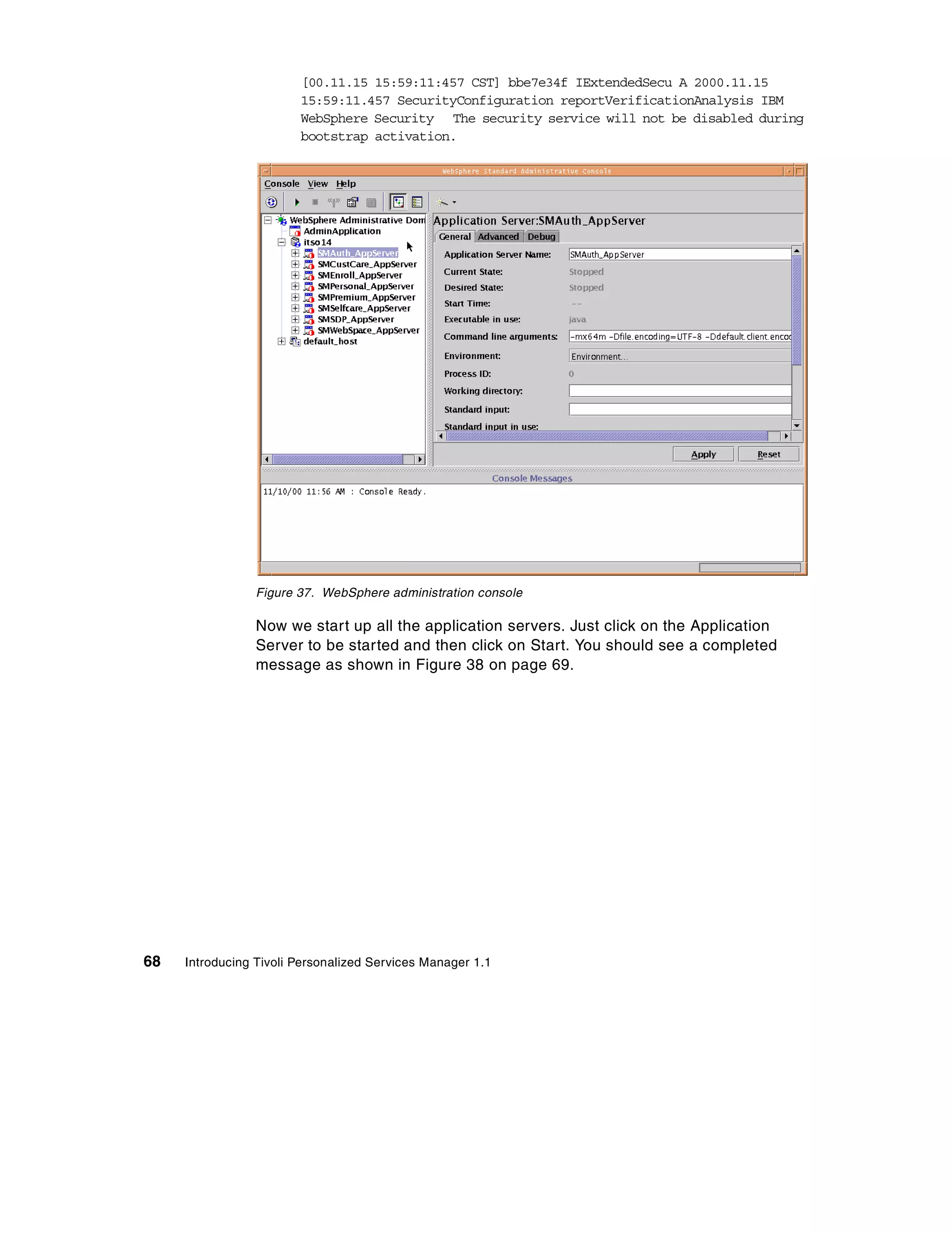 [00.11.15 15:59:11:457 CST] bbe7e34f IExtendedSecu A 2000.11.15
                        15:59:11.457 SecurityConfiguration reportVerificationAnalysis IBM
                        WebSphere Security The security service will not be disabled during
                        bootstrap activation.




                 Figure 37. WebSphere administration console

                 Now we start up all the application servers. Just click on the Application
                 Server to be started and then click on Start. You should see a completed
                 message as shown in Figure 38 on page 69.




68   Introducing Tivoli Personalized Services Manager 1.1
 