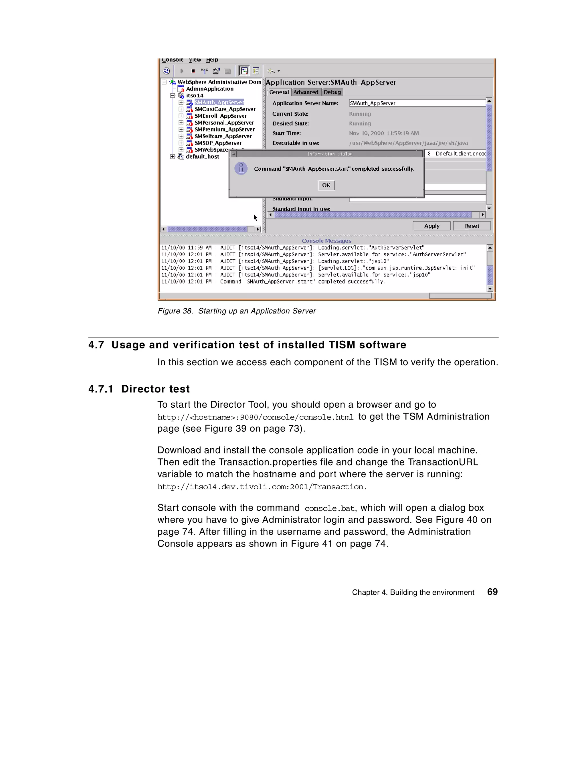 Figure 38. Starting up an Application Server



4.7 Usage and verification test of installed TISM software
            In this section we access each component of the TISM to verify the operation.

4.7.1 Director test
            To start the Director Tool, you should open a browser and go to
            http://<hostname>:9080/console/console.html to get the TSM Administration
            page (see Figure 39 on page 73).

            Download and install the console application code in your local machine.
            Then edit the Transaction.properties file and change the TransactionURL
            variable to match the hostname and port where the server is running:
            http://itso14.dev.tivoli.com:2001/Transaction.

            Start console with the command console.bat, which will open a dialog box
            where you have to give Administrator login and password. See Figure 40 on
            page 74. After filling in the username and password, the Administration
            Console appears as shown in Figure 41 on page 74.




                                                           Chapter 4. Building the environment   69
 