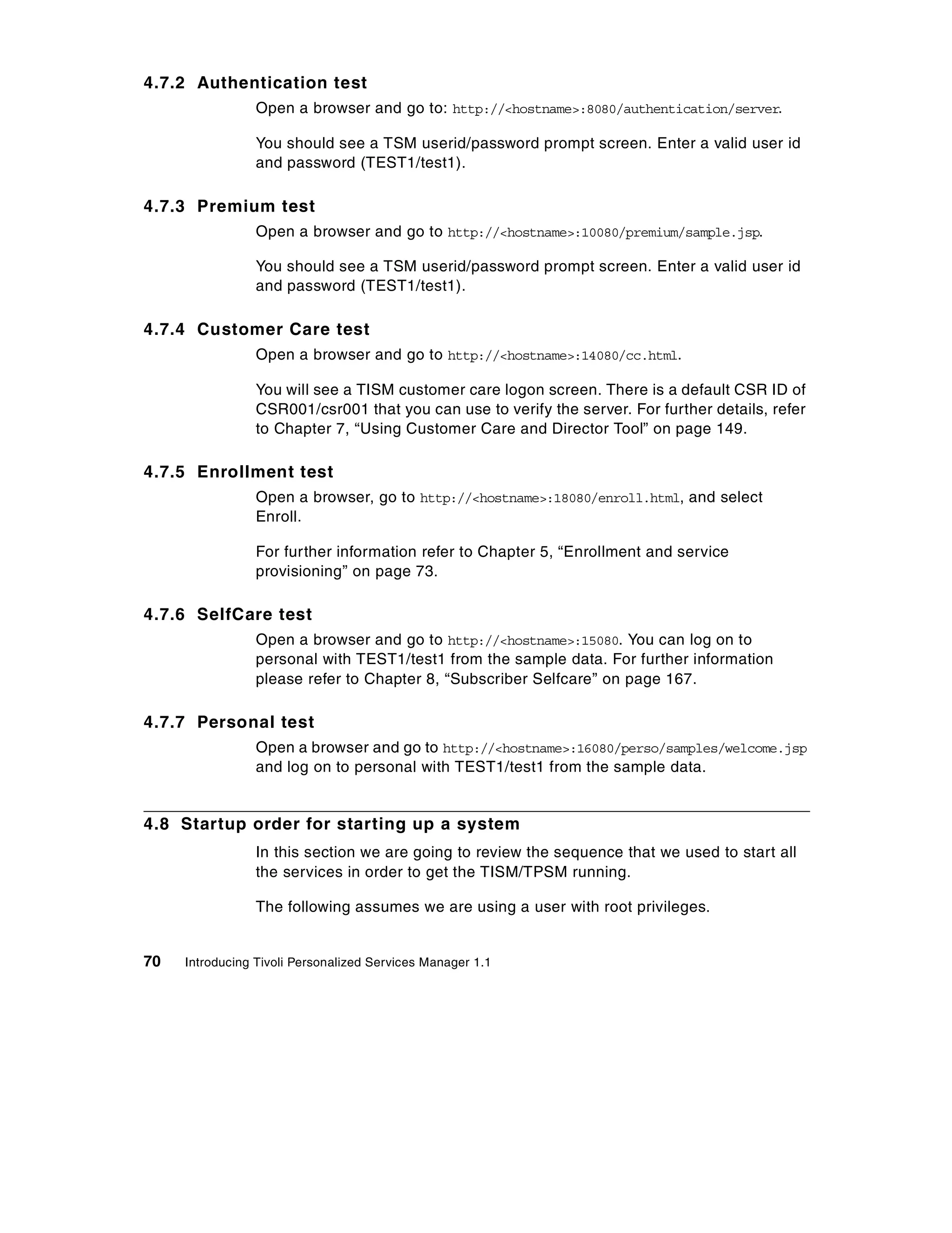 4.7.2 Authentication test
                 Open a browser and go to: http://<hostname>:8080/authentication/server.

                 You should see a TSM userid/password prompt screen. Enter a valid user id
                 and password (TEST1/test1).

4.7.3 Premium test
                 Open a browser and go to http://<hostname>:10080/premium/sample.jsp.

                 You should see a TSM userid/password prompt screen. Enter a valid user id
                 and password (TEST1/test1).

4.7.4 Customer Care test
                 Open a browser and go to http://<hostname>:14080/cc.html.

                 You will see a TISM customer care logon screen. There is a default CSR ID of
                 CSR001/csr001 that you can use to verify the server. For further details, refer
                 to Chapter 7, “Using Customer Care and Director Tool” on page 149.

4.7.5 Enrollment test
                 Open a browser, go to http://<hostname>:18080/enroll.html, and select
                 Enroll.

                 For further information refer to Chapter 5, “Enrollment and service
                 provisioning” on page 73.

4.7.6 SelfCare test
                 Open a browser and go to http://<hostname>:15080. You can log on to
                 personal with TEST1/test1 from the sample data. For further information
                 please refer to Chapter 8, “Subscriber Selfcare” on page 167.

4.7.7 Personal test
                 Open a browser and go to http://<hostname>:16080/perso/samples/welcome.jsp
                 and log on to personal with TEST1/test1 from the sample data.


4.8 Startup order for starting up a system
                 In this section we are going to review the sequence that we used to start all
                 the services in order to get the TISM/TPSM running.

                 The following assumes we are using a user with root privileges.


70   Introducing Tivoli Personalized Services Manager 1.1
 