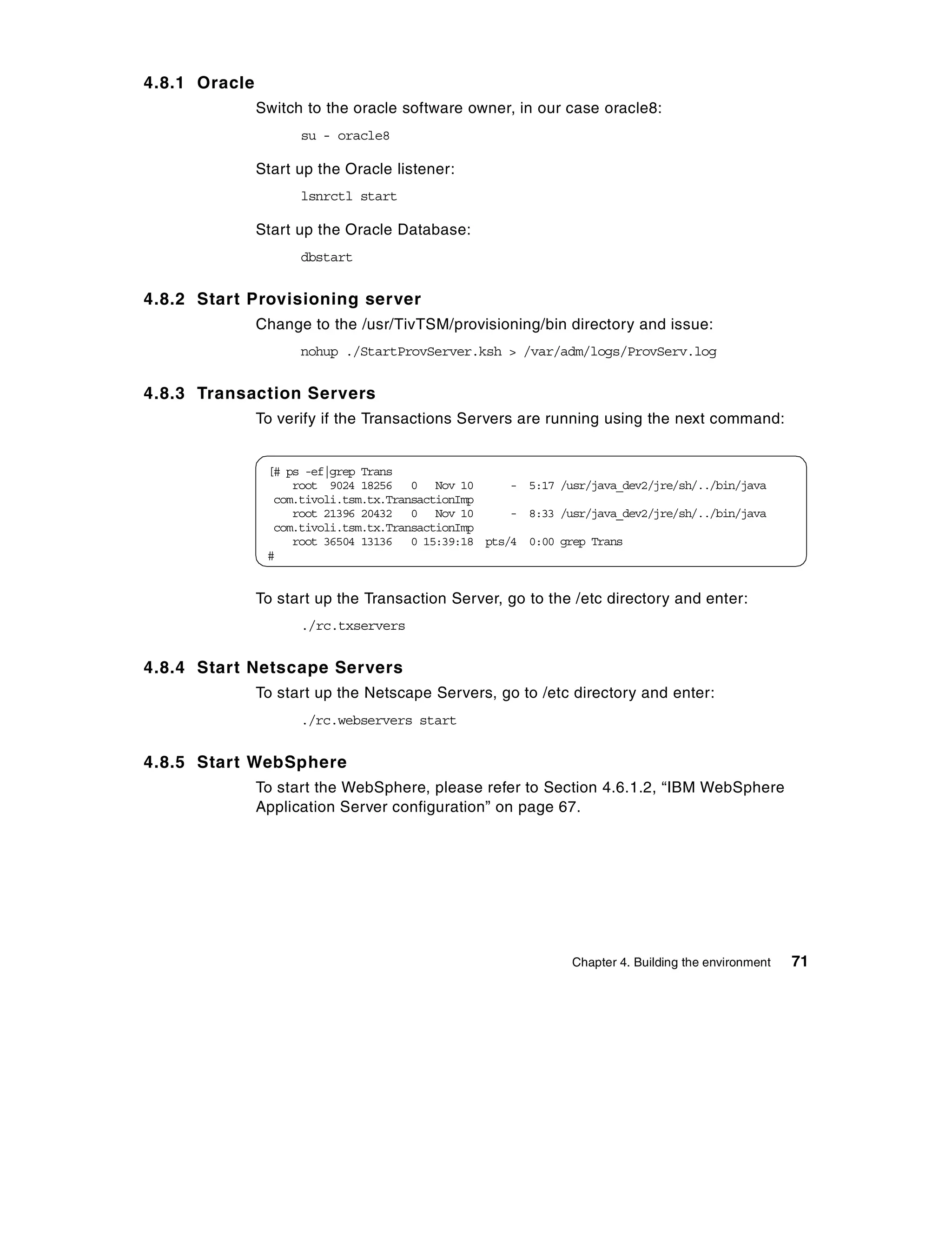 4.8.1 Oracle
               Switch to the oracle software owner, in our case oracle8:
                     su - oracle8

               Start up the Oracle listener:
                     lsnrctl start

               Start up the Oracle Database:
                     dbstart


4.8.2 Start Provisioning server
               Change to the /usr/TivTSM/provisioning/bin directory and issue:
                     nohup ./StartProvServer.ksh > /var/adm/logs/ProvServ.log


4.8.3 Transaction Servers
               To verify if the Transactions Servers are running using the next command:


                [# ps -ef|grep Trans
                    root 9024 18256 0 Nov 10        - 5:17 /usr/java_dev2/jre/sh/../bin/java
                 com.tivoli.tsm.tx.TransactionImp
                    root 21396 20432 0 Nov 10       - 8:33 /usr/java_dev2/jre/sh/../bin/java
                 com.tivoli.tsm.tx.TransactionImp
                    root 36504 13136 0 15:39:18 pts/4 0:00 grep Trans
                #


               To start up the Transaction Server, go to the /etc directory and enter:
                     ./rc.txservers


4.8.4 Start Netscape Servers
               To start up the Netscape Servers, go to /etc directory and enter:
                     ./rc.webservers start


4.8.5 Start WebSphere
               To start the WebSphere, please refer to Section 4.6.1.2, “IBM WebSphere
               Application Server configuration” on page 67.




                                                              Chapter 4. Building the environment   71
 