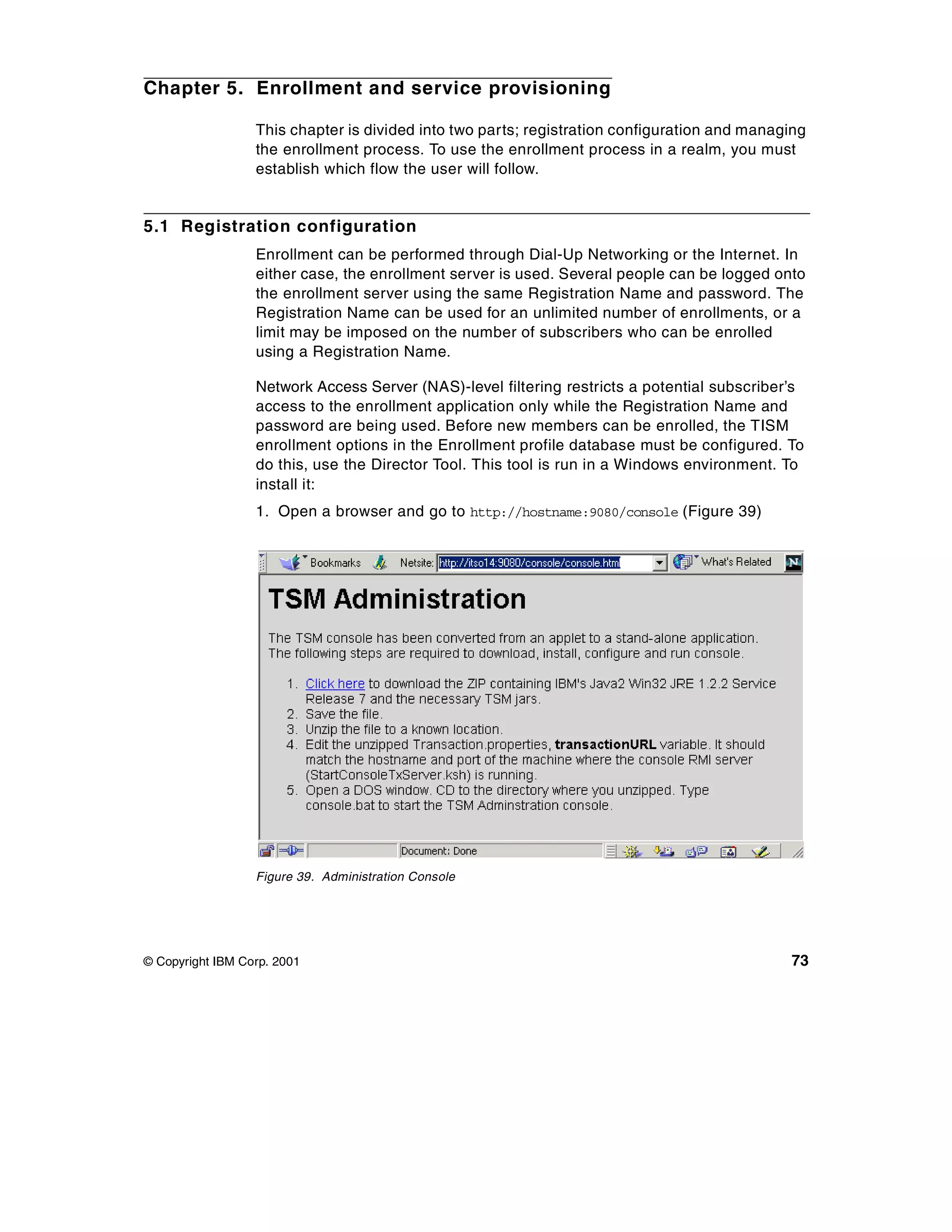 Chapter 5. Enrollment and service provisioning

                  This chapter is divided into two parts; registration configuration and managing
                  the enrollment process. To use the enrollment process in a realm, you must
                  establish which flow the user will follow.


5.1 Registration configuration
                  Enrollment can be performed through Dial-Up Networking or the Internet. In
                  either case, the enrollment server is used. Several people can be logged onto
                  the enrollment server using the same Registration Name and password. The
                  Registration Name can be used for an unlimited number of enrollments, or a
                  limit may be imposed on the number of subscribers who can be enrolled
                  using a Registration Name.

                  Network Access Server (NAS)-level filtering restricts a potential subscriber’s
                  access to the enrollment application only while the Registration Name and
                  password are being used. Before new members can be enrolled, the TISM
                  enrollment options in the Enrollment profile database must be configured. To
                  do this, use the Director Tool. This tool is run in a Windows environment. To
                  install it:
                  1. Open a browser and go to http://hostname:9080/console (Figure 39)




                  Figure 39. Administration Console




© Copyright IBM Corp. 2001                                                                    73
 