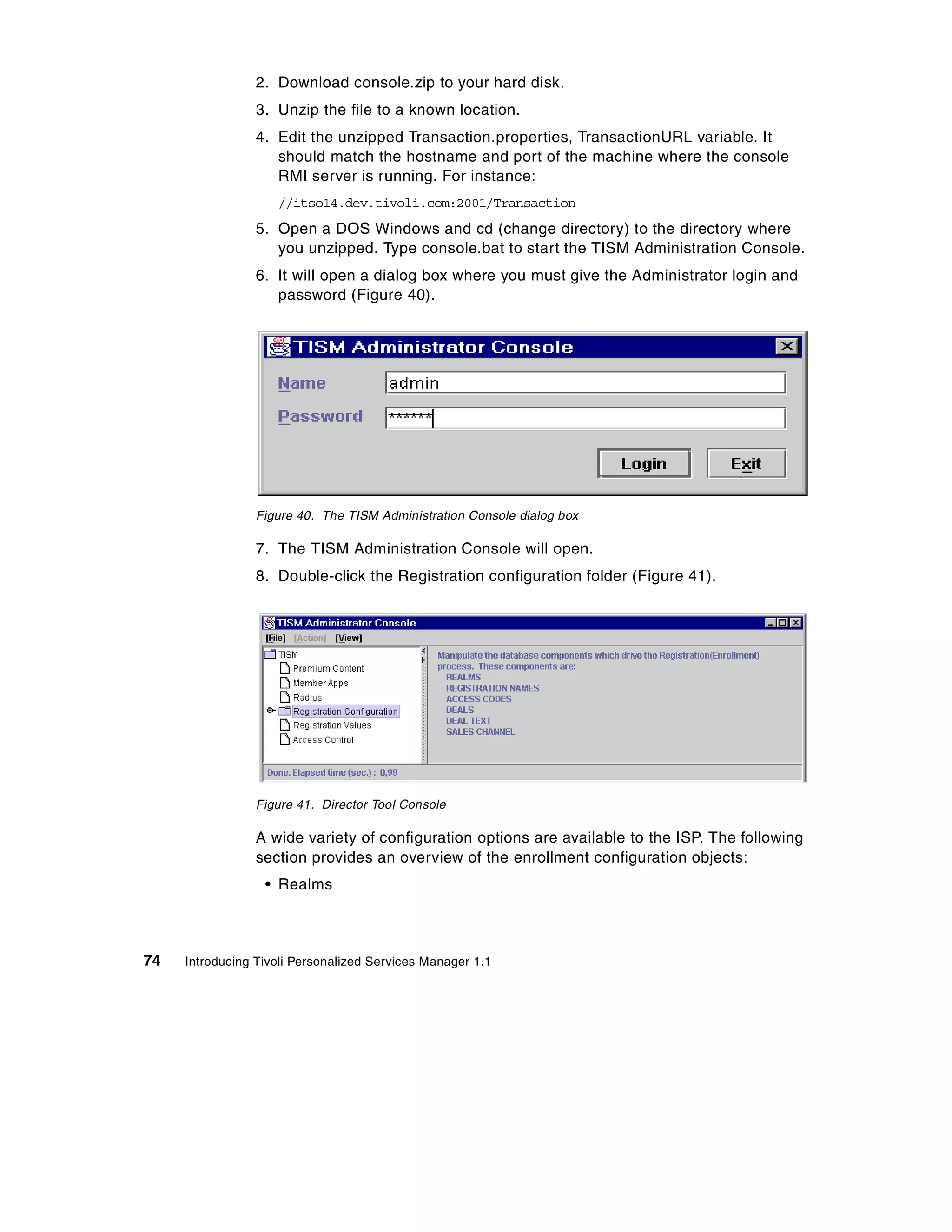 2. Download console.zip to your hard disk.
                 3. Unzip the file to a known location.
                 4. Edit the unzipped Transaction.properties, TransactionURL variable. It
                    should match the hostname and port of the machine where the console
                    RMI server is running. For instance:
                    //itso14.dev.tivoli.com:2001/Transaction
                 5. Open a DOS Windows and cd (change directory) to the directory where
                    you unzipped. Type console.bat to start the TISM Administration Console.
                 6. It will open a dialog box where you must give the Administrator login and
                    password (Figure 40).




                 Figure 40. The TISM Administration Console dialog box

                 7. The TISM Administration Console will open.
                 8. Double-click the Registration configuration folder (Figure 41).




                 Figure 41. Director Tool Console

                 A wide variety of configuration options are available to the ISP. The following
                 section provides an overview of the enrollment configuration objects:
                  • Realms



74   Introducing Tivoli Personalized Services Manager 1.1
 