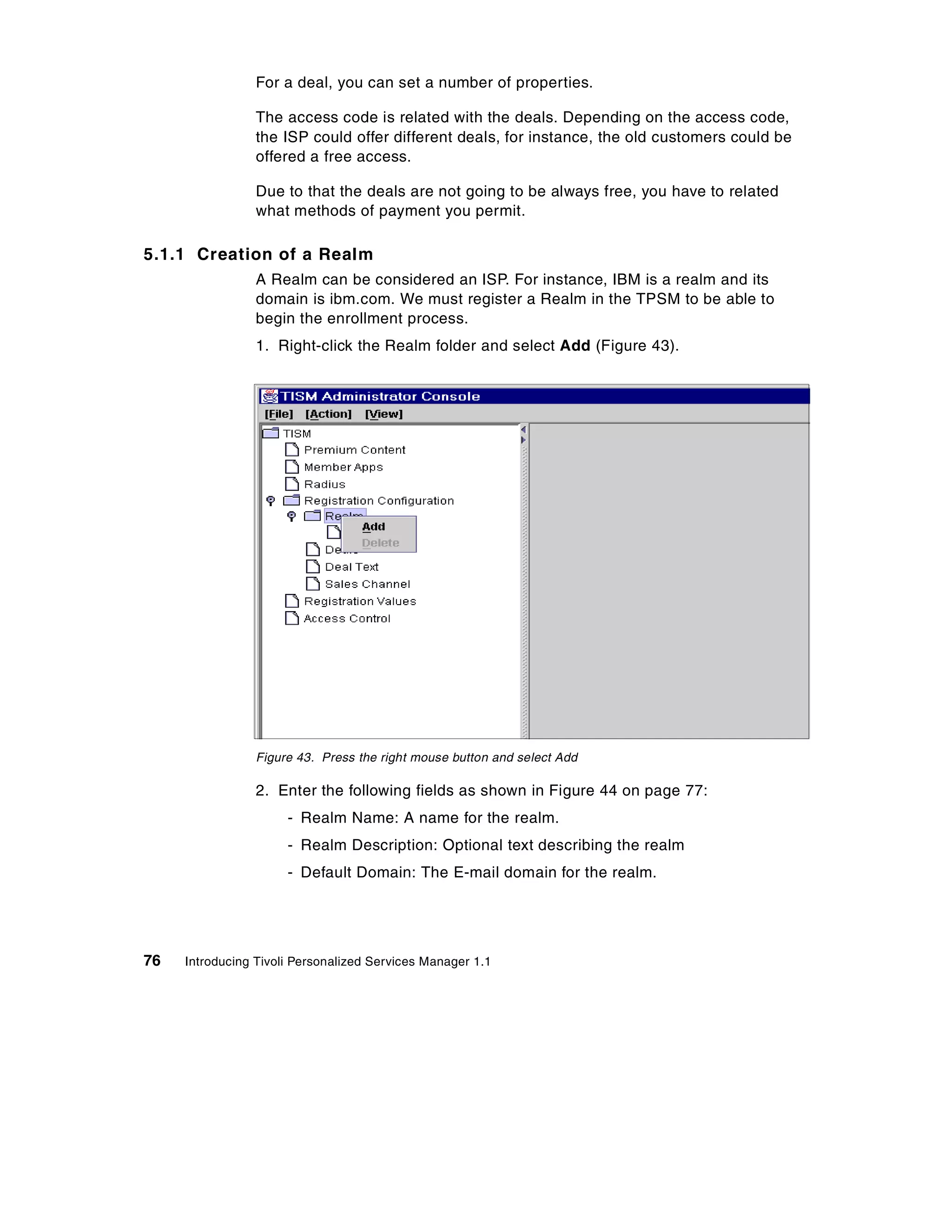 For a deal, you can set a number of properties.

                 The access code is related with the deals. Depending on the access code,
                 the ISP could offer different deals, for instance, the old customers could be
                 offered a free access.

                 Due to that the deals are not going to be always free, you have to related
                 what methods of payment you permit.

5.1.1 Creation of a Realm
                 A Realm can be considered an ISP. For instance, IBM is a realm and its
                 domain is ibm.com. We must register a Realm in the TPSM to be able to
                 begin the enrollment process.
                 1. Right-click the Realm folder and select Add (Figure 43).




                 Figure 43. Press the right mouse button and select Add

                 2. Enter the following fields as shown in Figure 44 on page 77:
                      - Realm Name: A name for the realm.
                      - Realm Description: Optional text describing the realm
                      - Default Domain: The E-mail domain for the realm.




76   Introducing Tivoli Personalized Services Manager 1.1
 