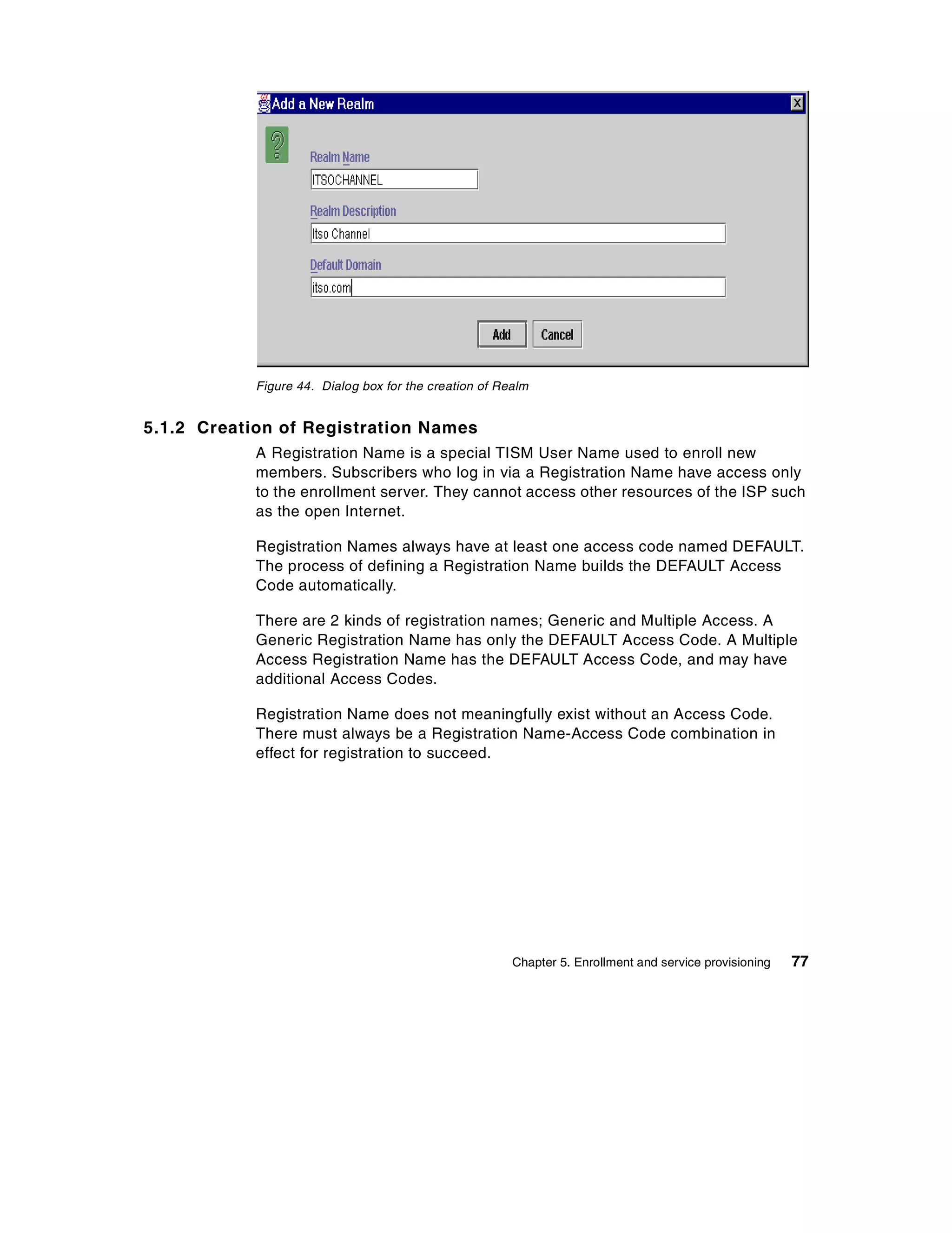 Figure 44. Dialog box for the creation of Realm


5.1.2 Creation of Registration Names
            A Registration Name is a special TISM User Name used to enroll new
            members. Subscribers who log in via a Registration Name have access only
            to the enrollment server. They cannot access other resources of the ISP such
            as the open Internet.

            Registration Names always have at least one access code named DEFAULT.
            The process of defining a Registration Name builds the DEFAULT Access
            Code automatically.

            There are 2 kinds of registration names; Generic and Multiple Access. A
            Generic Registration Name has only the DEFAULT Access Code. A Multiple
            Access Registration Name has the DEFAULT Access Code, and may have
            additional Access Codes.

            Registration Name does not meaningfully exist without an Access Code.
            There must always be a Registration Name-Access Code combination in
            effect for registration to succeed.




                                                        Chapter 5. Enrollment and service provisioning   77
 