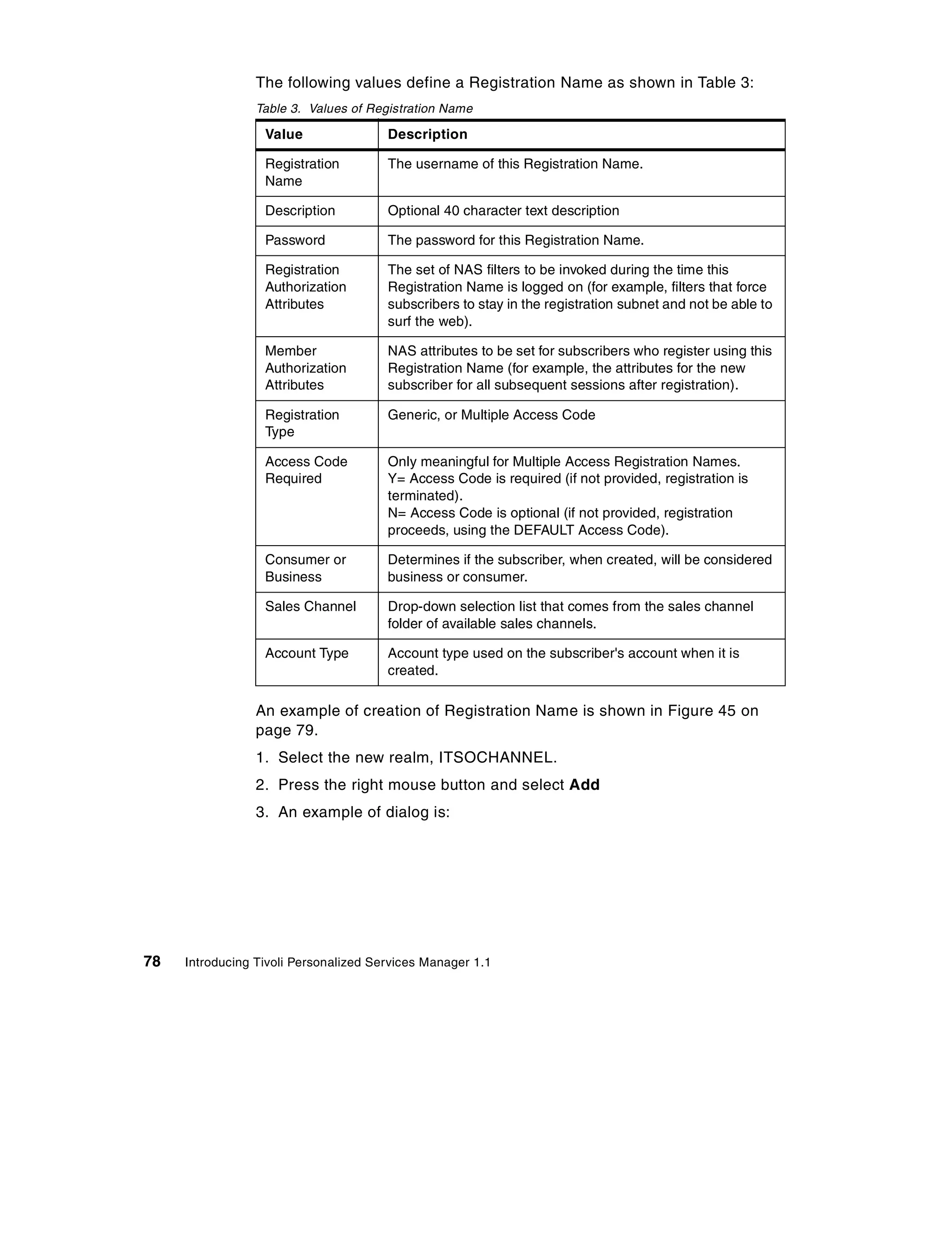 The following values define a Registration Name as shown in Table 3:
                 Table 3. Values of Registration Name

                  Value                Description

                  Registration         The username of this Registration Name.
                  Name

                  Description          Optional 40 character text description

                  Password             The password for this Registration Name.

                  Registration         The set of NAS filters to be invoked during the time this
                  Authorization        Registration Name is logged on (for example, filters that force
                  Attributes           subscribers to stay in the registration subnet and not be able to
                                       surf the web).

                  Member               NAS attributes to be set for subscribers who register using this
                  Authorization        Registration Name (for example, the attributes for the new
                  Attributes           subscriber for all subsequent sessions after registration).

                  Registration         Generic, or Multiple Access Code
                  Type

                  Access Code          Only meaningful for Multiple Access Registration Names.
                  Required             Y= Access Code is required (if not provided, registration is
                                       terminated).
                                       N= Access Code is optional (if not provided, registration
                                       proceeds, using the DEFAULT Access Code).

                  Consumer or          Determines if the subscriber, when created, will be considered
                  Business             business or consumer.

                  Sales Channel        Drop-down selection list that comes from the sales channel
                                       folder of available sales channels.

                  Account Type         Account type used on the subscriber's account when it is
                                       created.

                 An example of creation of Registration Name is shown in Figure 45 on
                 page 79.
                 1. Select the new realm, ITSOCHANNEL.
                 2. Press the right mouse button and select Add
                 3. An example of dialog is:




78   Introducing Tivoli Personalized Services Manager 1.1
 