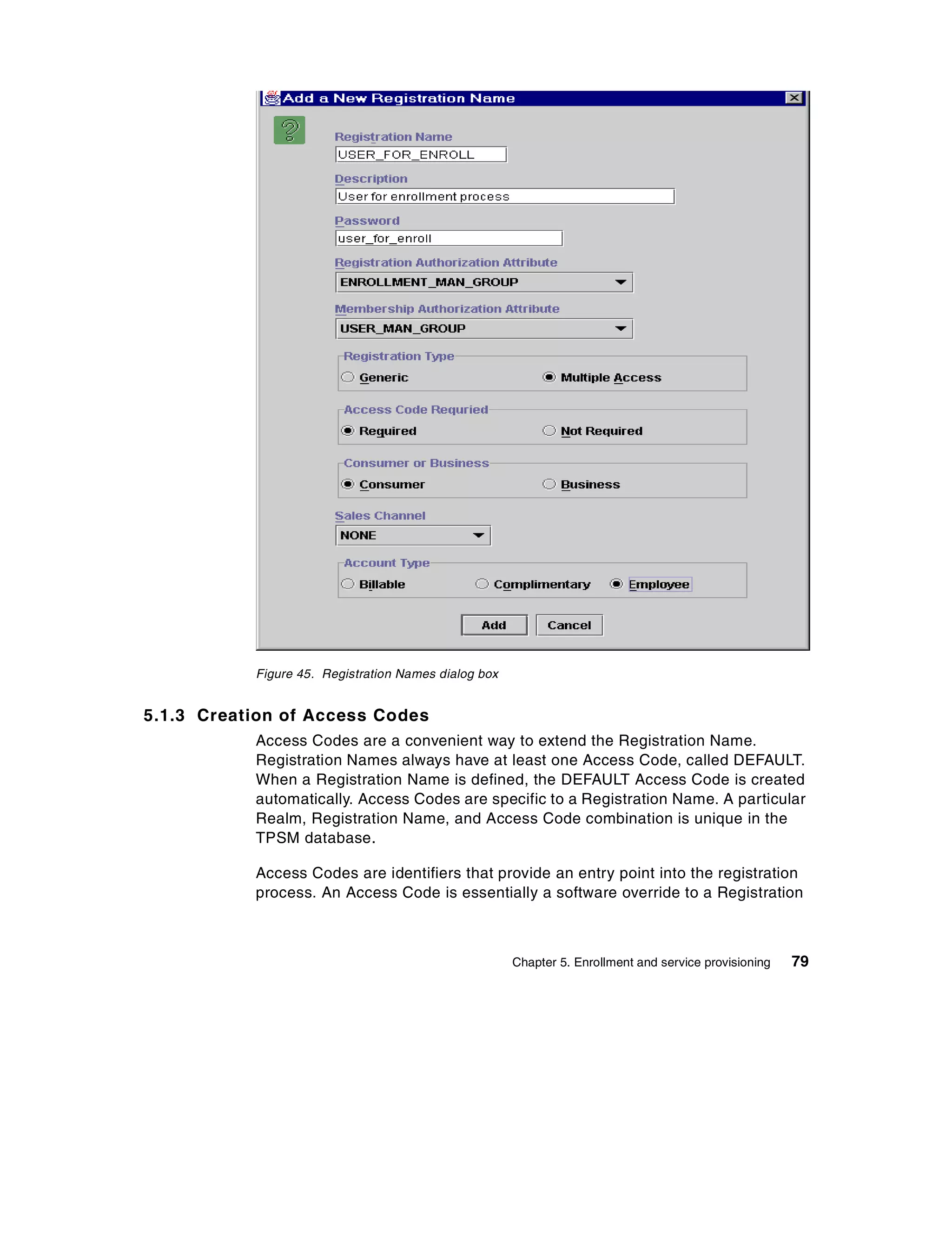 Figure 45. Registration Names dialog box


5.1.3 Creation of Access Codes
           Access Codes are a convenient way to extend the Registration Name.
           Registration Names always have at least one Access Code, called DEFAULT.
           When a Registration Name is defined, the DEFAULT Access Code is created
           automatically. Access Codes are specific to a Registration Name. A particular
           Realm, Registration Name, and Access Code combination is unique in the
           TPSM database.

           Access Codes are identifiers that provide an entry point into the registration
           process. An Access Code is essentially a software override to a Registration



                                                      Chapter 5. Enrollment and service provisioning   79
 
