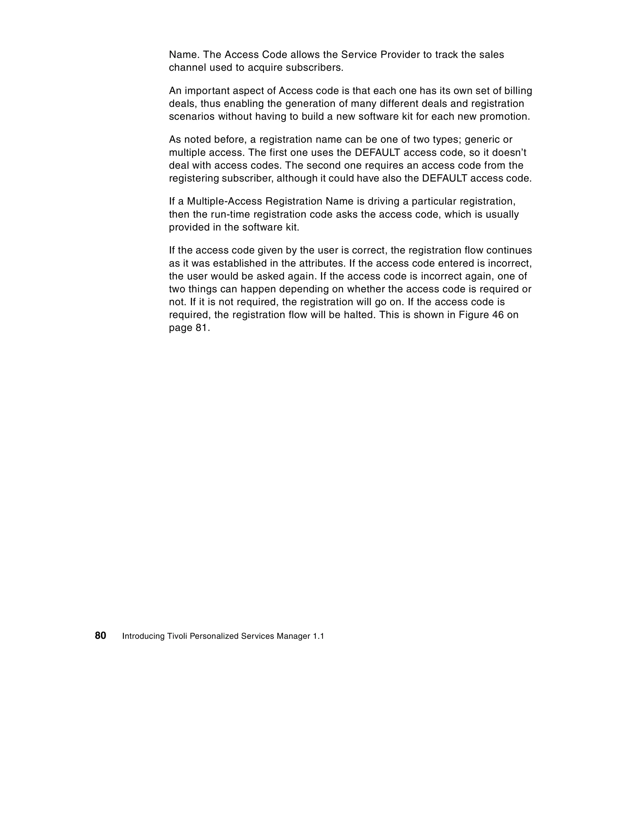 Name. The Access Code allows the Service Provider to track the sales
                 channel used to acquire subscribers.

                 An important aspect of Access code is that each one has its own set of billing
                 deals, thus enabling the generation of many different deals and registration
                 scenarios without having to build a new software kit for each new promotion.

                 As noted before, a registration name can be one of two types; generic or
                 multiple access. The first one uses the DEFAULT access code, so it doesn’t
                 deal with access codes. The second one requires an access code from the
                 registering subscriber, although it could have also the DEFAULT access code.

                 If a Multiple-Access Registration Name is driving a particular registration,
                 then the run-time registration code asks the access code, which is usually
                 provided in the software kit.

                 If the access code given by the user is correct, the registration flow continues
                 as it was established in the attributes. If the access code entered is incorrect,
                 the user would be asked again. If the access code is incorrect again, one of
                 two things can happen depending on whether the access code is required or
                 not. If it is not required, the registration will go on. If the access code is
                 required, the registration flow will be halted. This is shown in Figure 46 on
                 page 81.




80   Introducing Tivoli Personalized Services Manager 1.1
 
