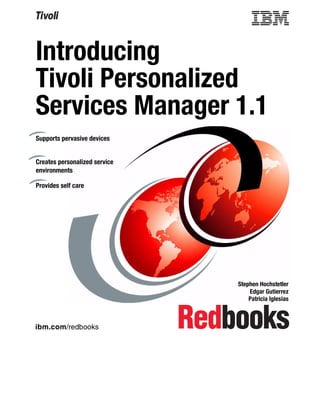 Introducing
Tivoli Personalized
Services Manager 1.1
Supports pervasive devices


Creates personalized service
environments

Provides self care




                               Stephen Hochstetler
                                   Edgar Gutierrez
                                   Patricia Iglesias



ibm.com/redbooks
 