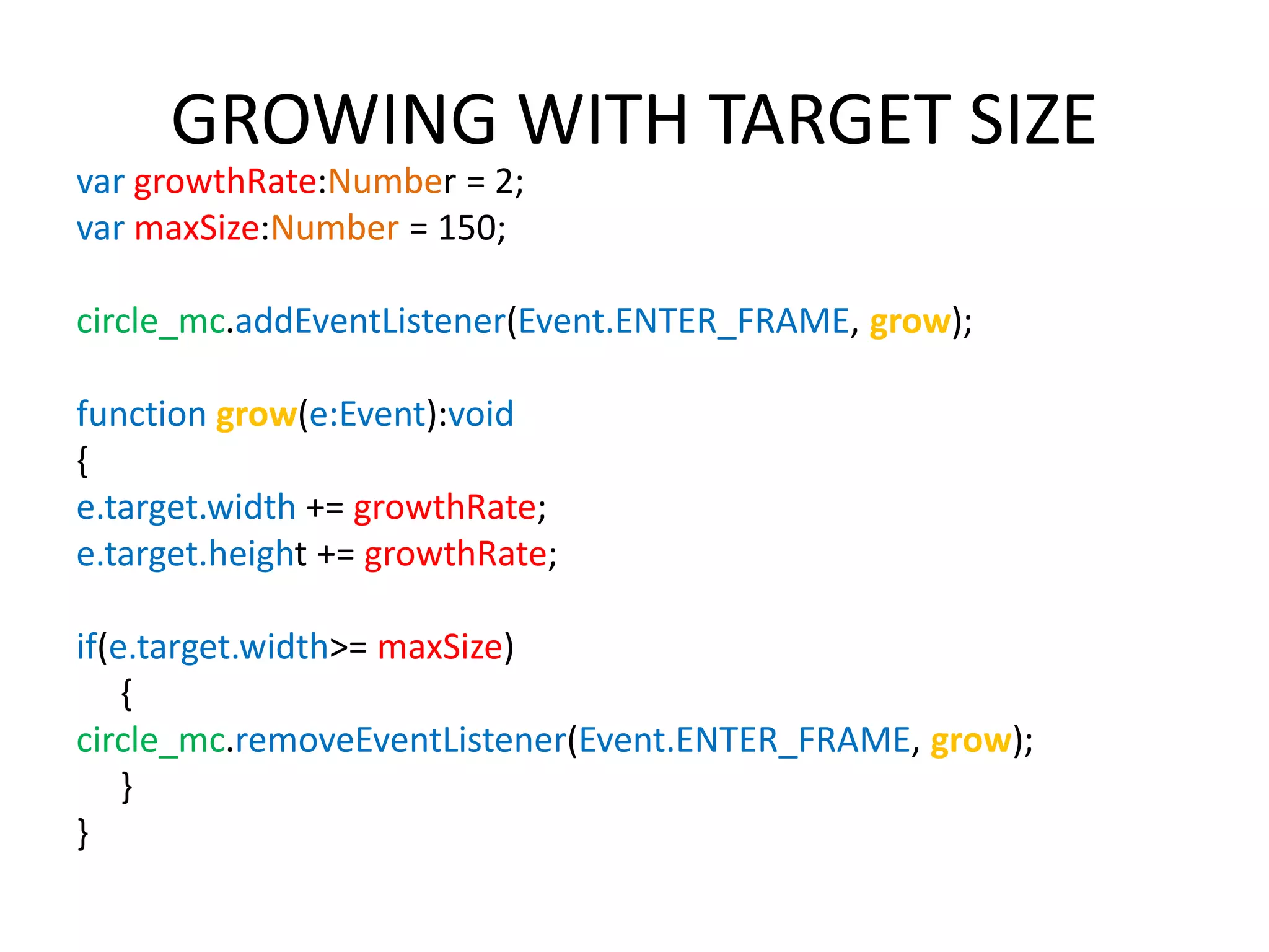 GROWING WITH TARGET SIZE var growthRate:Number = 2; var maxSize:Number = 150; circle_mc.addEventListener(Event.ENTER_FRAME, grow); function grow(e:Event):void { e.target.width += growthRate; e.target.height += growthRate; if(e.target.width>= maxSize) { circle_mc.removeEventListener(Event.ENTER_FRAME, grow); } } 