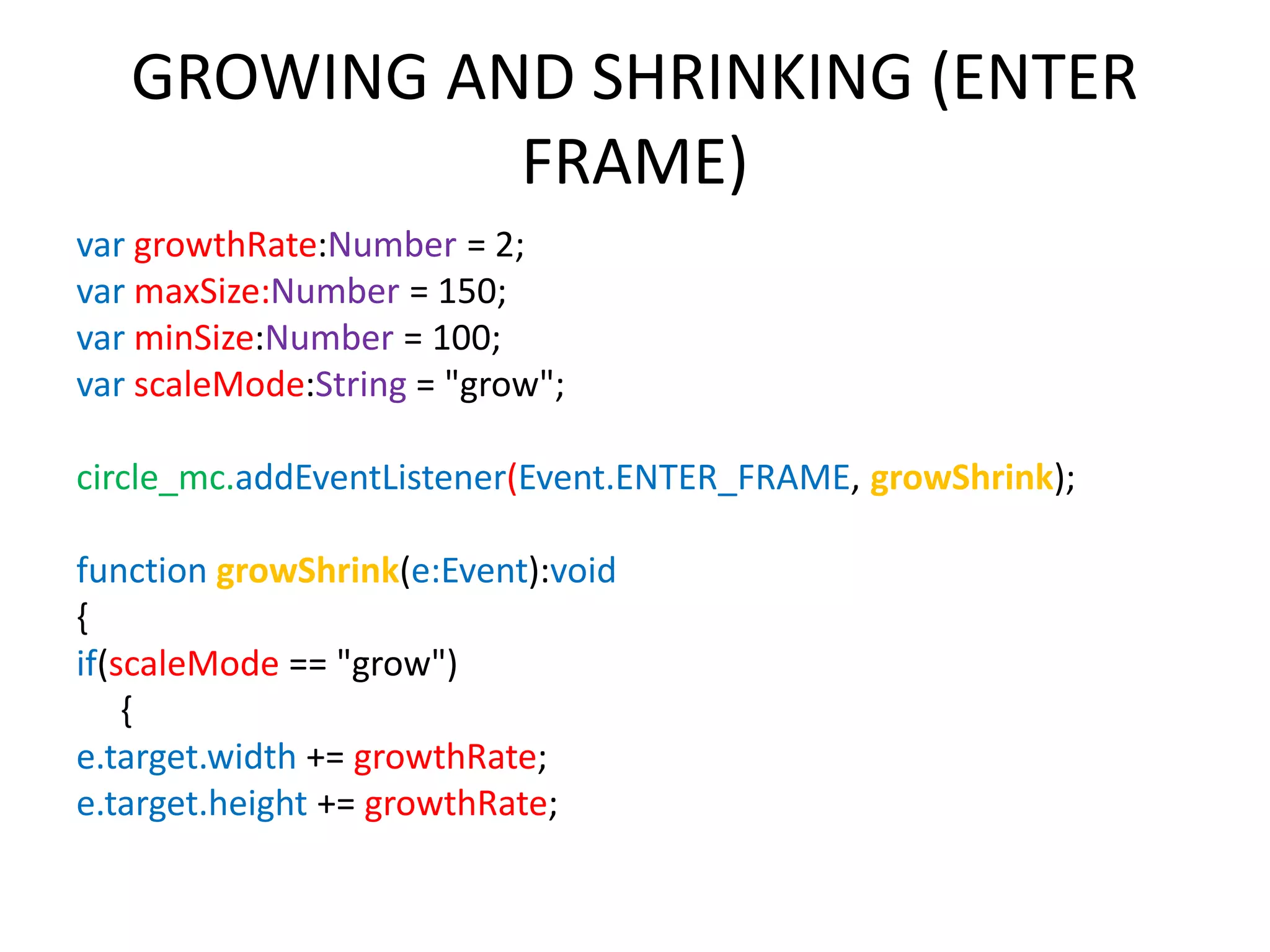 GROWING AND SHRINKING (ENTER FRAME) var growthRate:Number = 2; var maxSize:Number = 150; var minSize:Number = 100; var scaleMode:String = "grow"; circle_mc.addEventListener(Event.ENTER_FRAME, growShrink); function growShrink(e:Event):void { if(scaleMode == "grow") { e.target.width += growthRate; e.target.height += growthRate; 