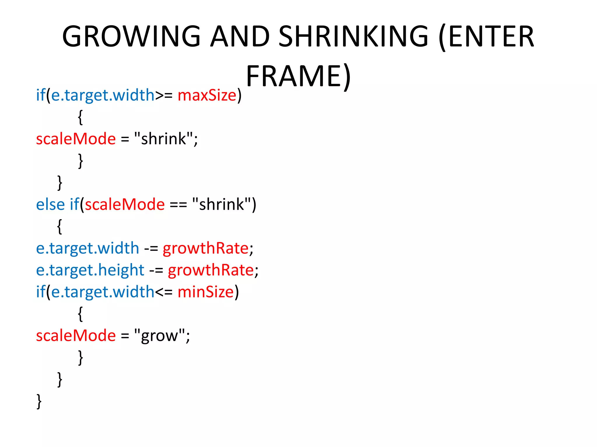 GROWING AND SHRINKING (ENTER FRAME)if(e.target.width>= maxSize) { scaleMode = "shrink"; } } else if(scaleMode == "shrink") { e.target.width -= growthRate; e.target.height -= growthRate; if(e.target.width<= minSize) { scaleMode = "grow"; } } } 
