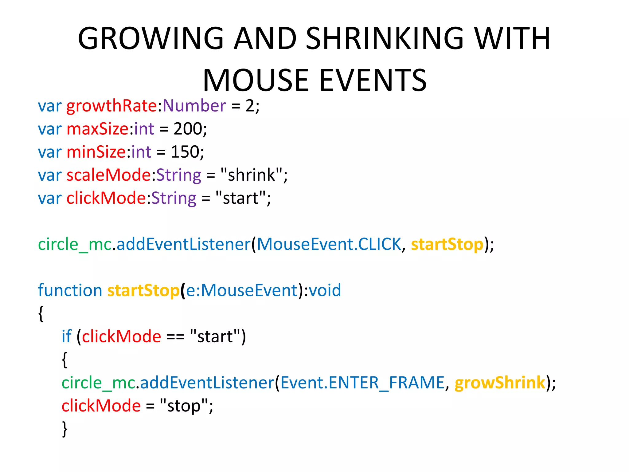 GROWING AND SHRINKING WITH MOUSE EVENTS var growthRate:Number = 2; var maxSize:int = 200; var minSize:int = 150; var scaleMode:String = "shrink"; var clickMode:String = "start"; circle_mc.addEventListener(MouseEvent.CLICK, startStop); function startStop(e:MouseEvent):void { if (clickMode == "start") { circle_mc.addEventListener(Event.ENTER_FRAME, growShrink); clickMode = "stop"; } 