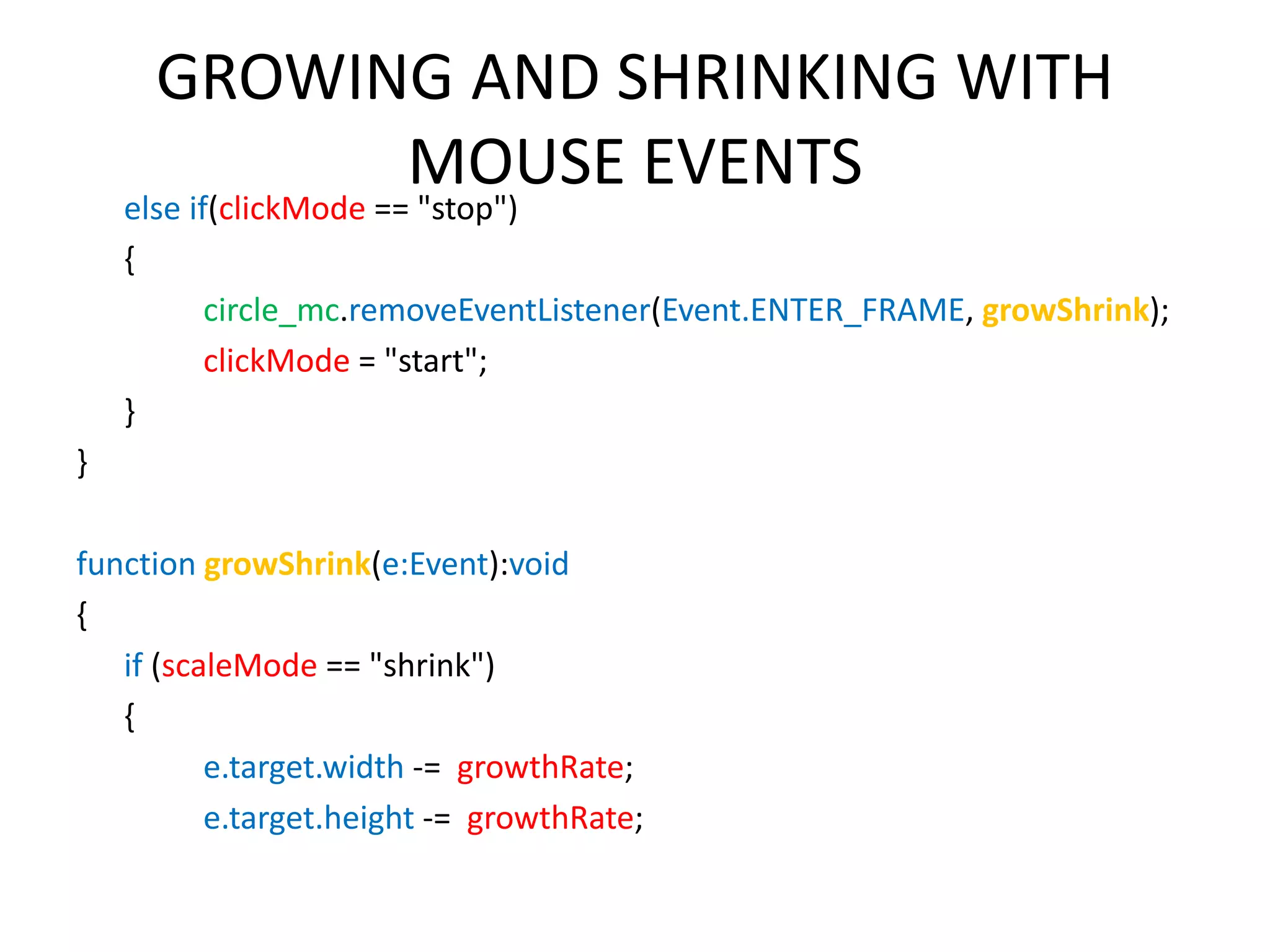 GROWING AND SHRINKING WITH MOUSE EVENTS else if(clickMode == "stop") { circle_mc.removeEventListener(Event.ENTER_FRAME, growShrink); clickMode = "start"; } } function growShrink(e:Event):void { if (scaleMode == "shrink") { e.target.width -= growthRate; e.target.height -= growthRate; 