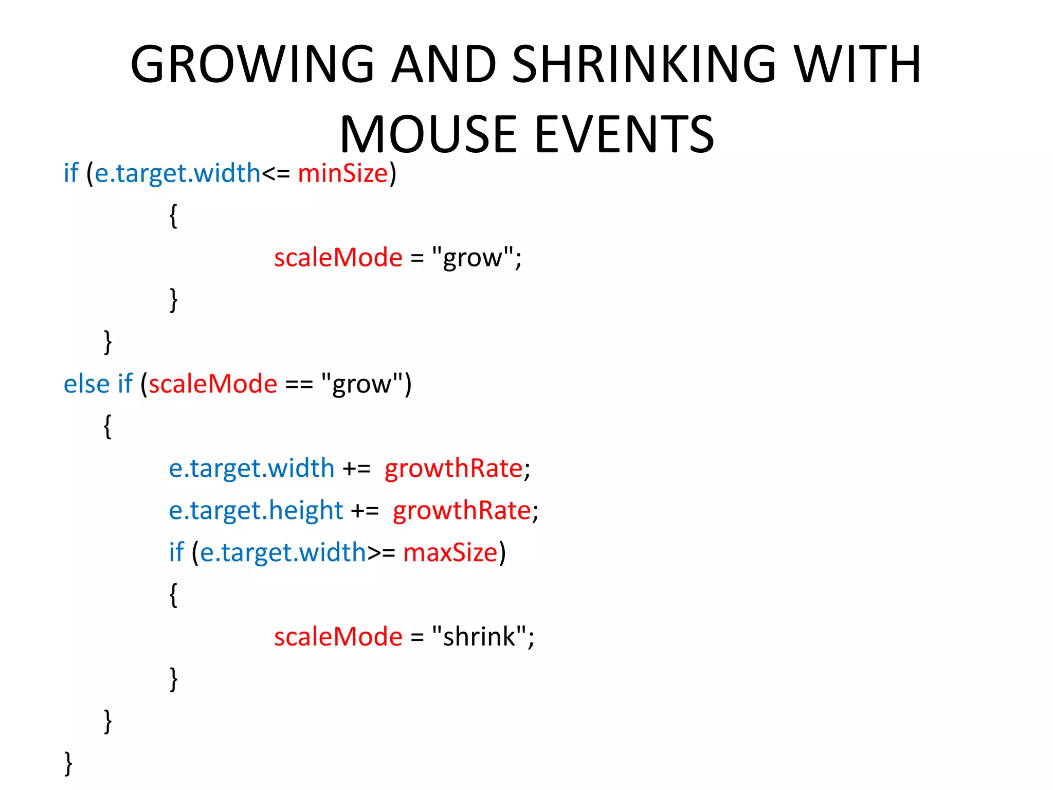 GROWING AND SHRINKING WITH MOUSE EVENTS if (e.target.width<= minSize) { scaleMode = "grow"; } } else if (scaleMode == "grow") { e.target.width += growthRate; e.target.height += growthRate; if (e.target.width>= maxSize) { scaleMode = "shrink"; } } } 