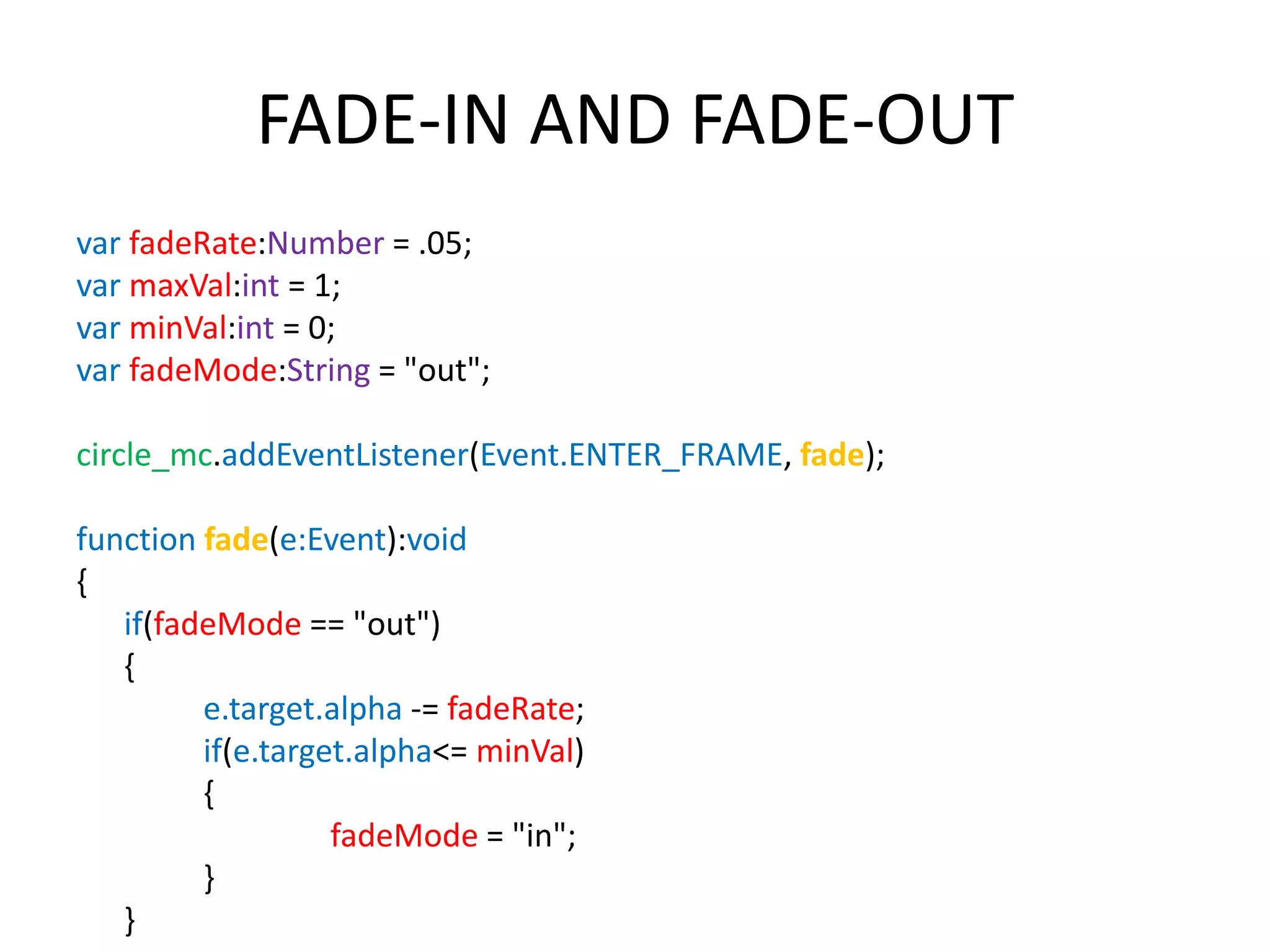 FADE-IN AND FADE-OUT var fadeRate:Number = .05; var maxVal:int = 1; var minVal:int = 0; var fadeMode:String = "out"; circle_mc.addEventListener(Event.ENTER_FRAME, fade); function fade(e:Event):void { if(fadeMode == "out") { e.target.alpha -= fadeRate; if(e.target.alpha<= minVal) { fadeMode = "in"; } } 