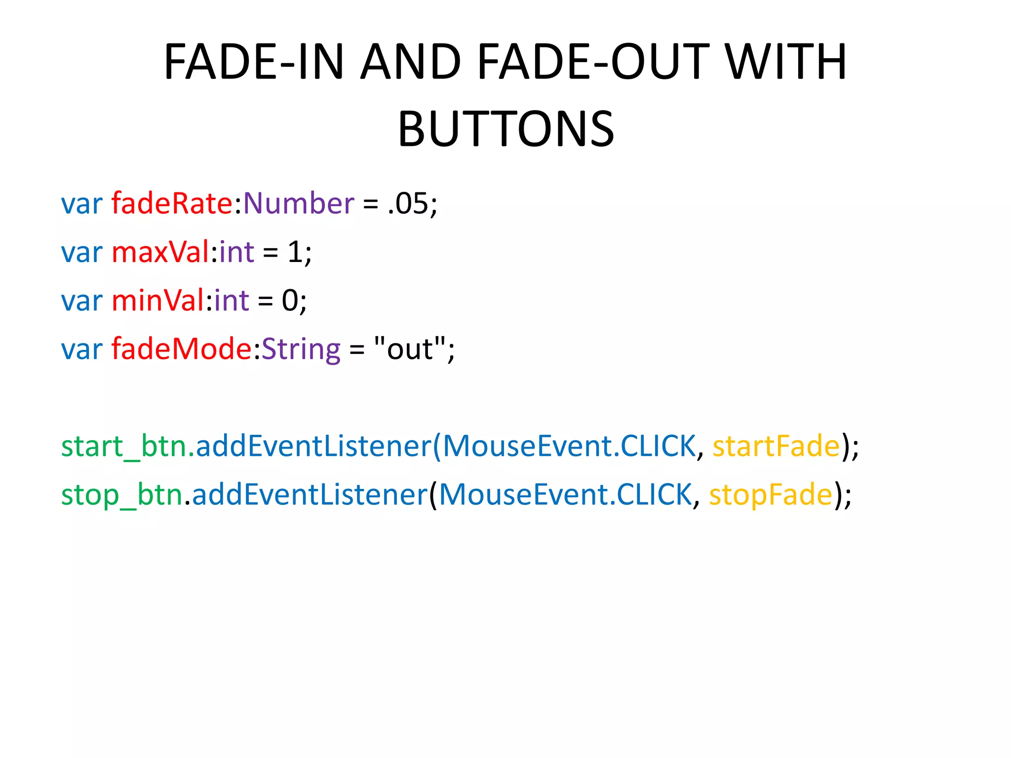 FADE-IN AND FADE-OUT WITH BUTTONS var fadeRate:Number = .05; var maxVal:int = 1; var minVal:int = 0; var fadeMode:String = "out"; start_btn.addEventListener(MouseEvent.CLICK, startFade); stop_btn.addEventListener(MouseEvent.CLICK, stopFade); 