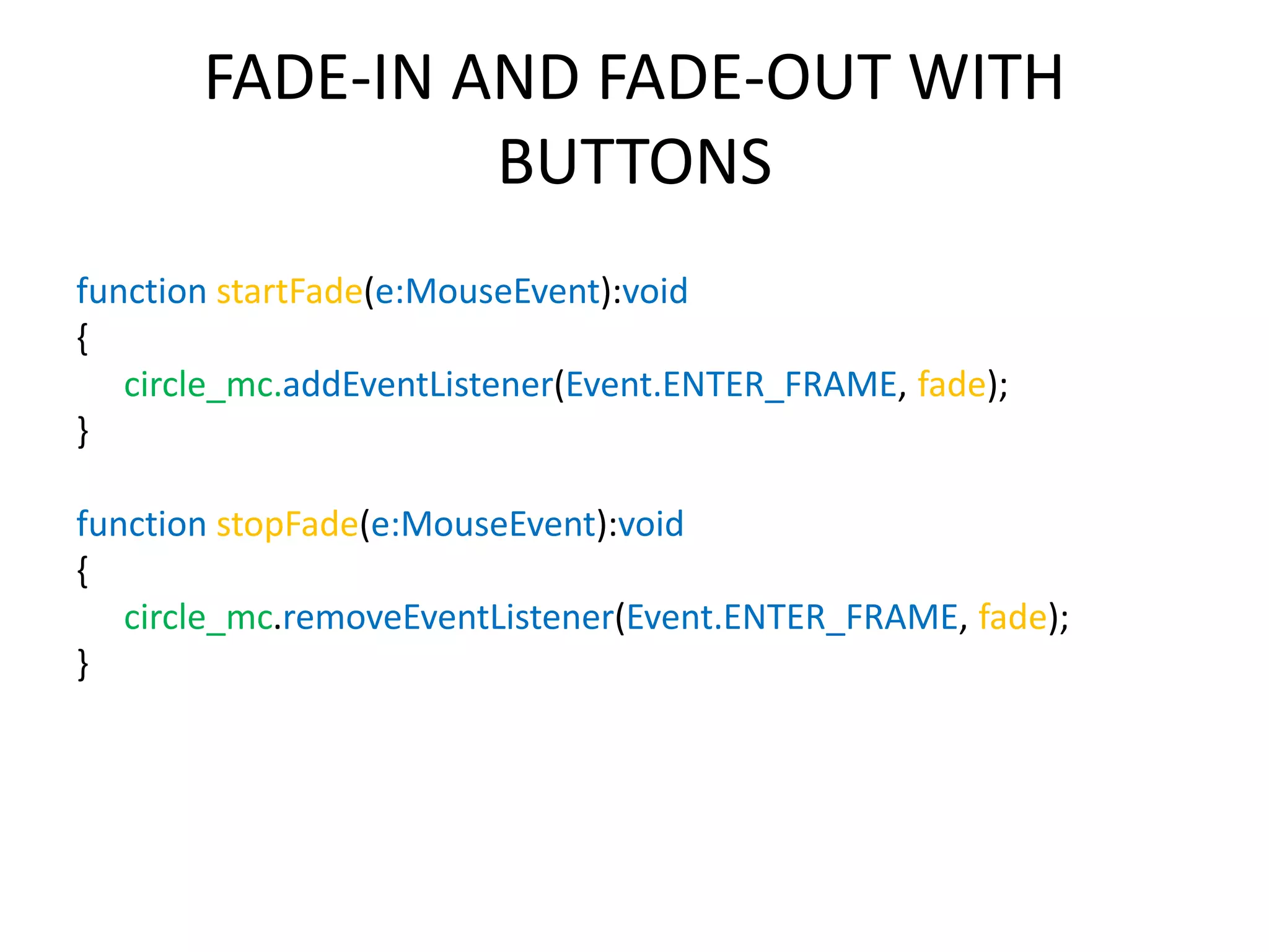 FADE-IN AND FADE-OUT WITH BUTTONS function startFade(e:MouseEvent):void { circle_mc.addEventListener(Event.ENTER_FRAME, fade); } function stopFade(e:MouseEvent):void { circle_mc.removeEventListener(Event.ENTER_FRAME, fade); } 