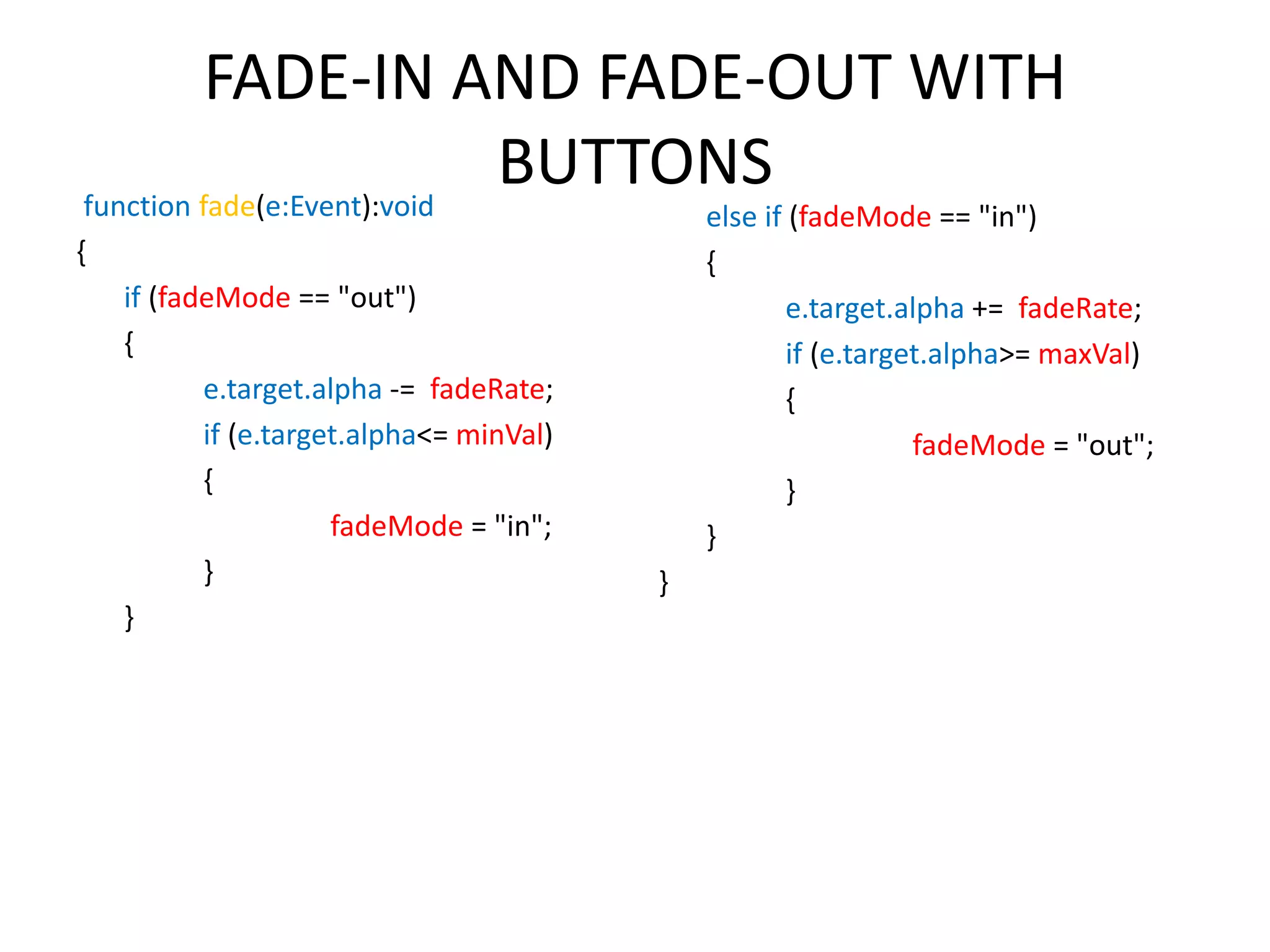 FADE-IN AND FADE-OUT WITH BUTTONSfunction fade(e:Event):void { if (fadeMode == "out") { e.target.alpha -= fadeRate; if (e.target.alpha<= minVal) { fadeMode = "in"; } } else if (fadeMode == "in") { e.target.alpha += fadeRate; if (e.target.alpha>= maxVal) { fadeMode = "out"; } } } 