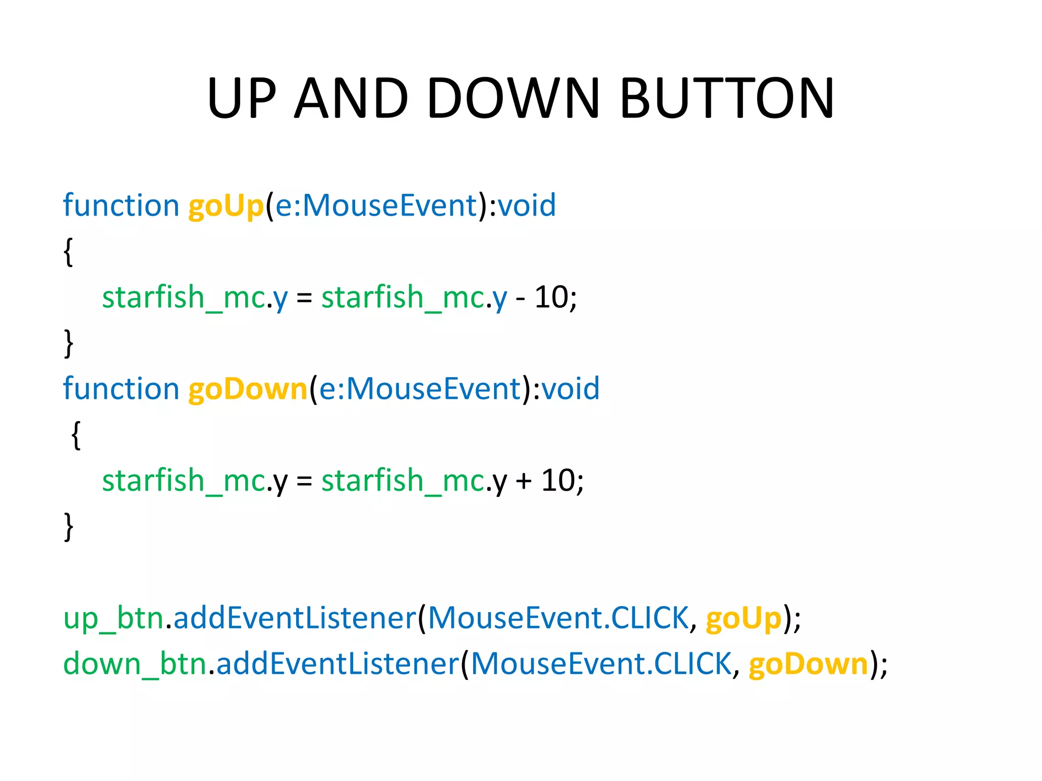 UP AND DOWN BUTTON function goUp(e:MouseEvent):void { starfish_mc.y = starfish_mc.y - 10; } function goDown(e:MouseEvent):void { starfish_mc.y = starfish_mc.y + 10; } up_btn.addEventListener(MouseEvent.CLICK, goUp); down_btn.addEventListener(MouseEvent.CLICK, goDown); 