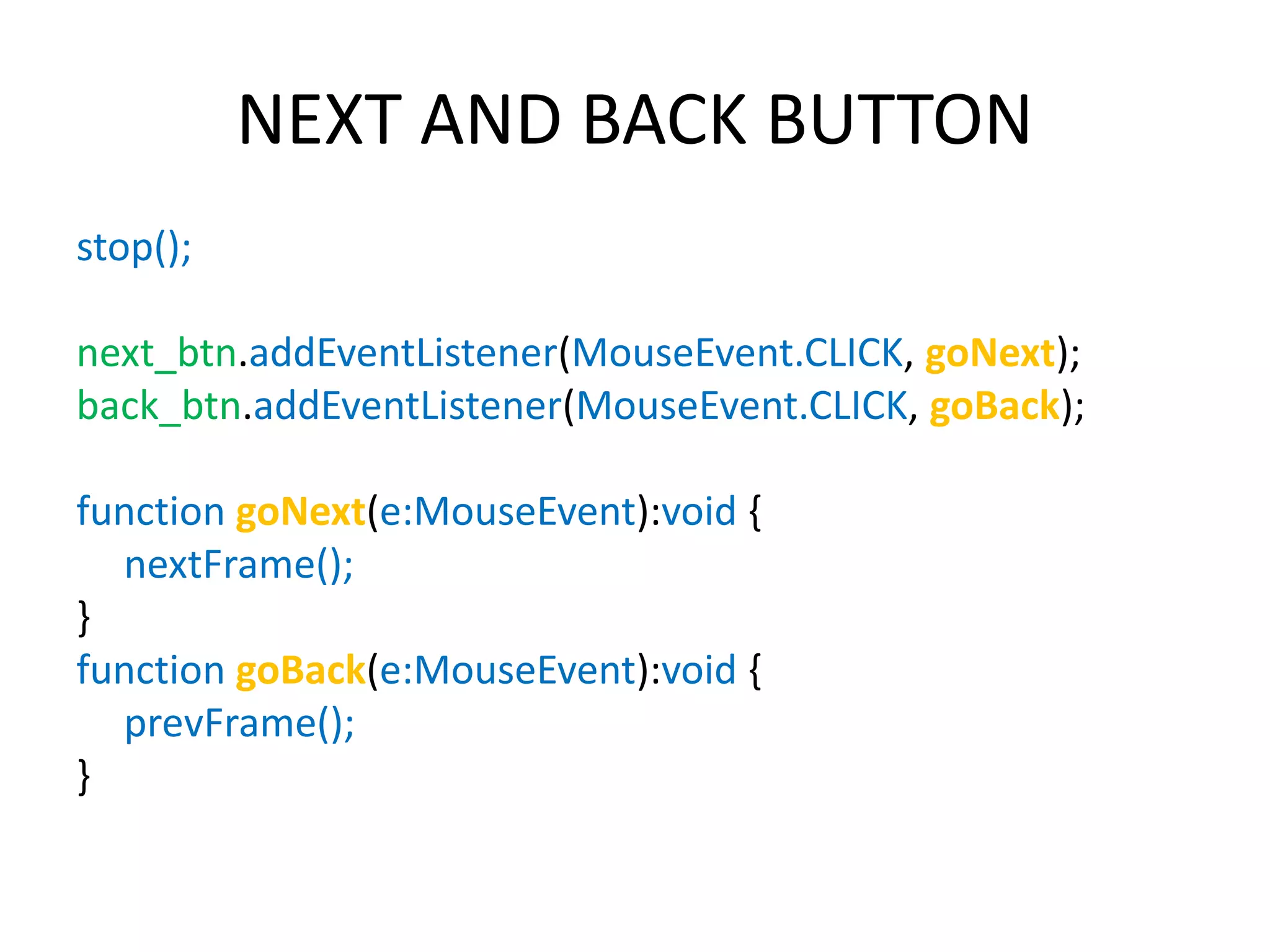 NEXT AND BACK BUTTON stop(); next_btn.addEventListener(MouseEvent.CLICK, goNext); back_btn.addEventListener(MouseEvent.CLICK, goBack); function goNext(e:MouseEvent):void { nextFrame(); } function goBack(e:MouseEvent):void { prevFrame(); } 