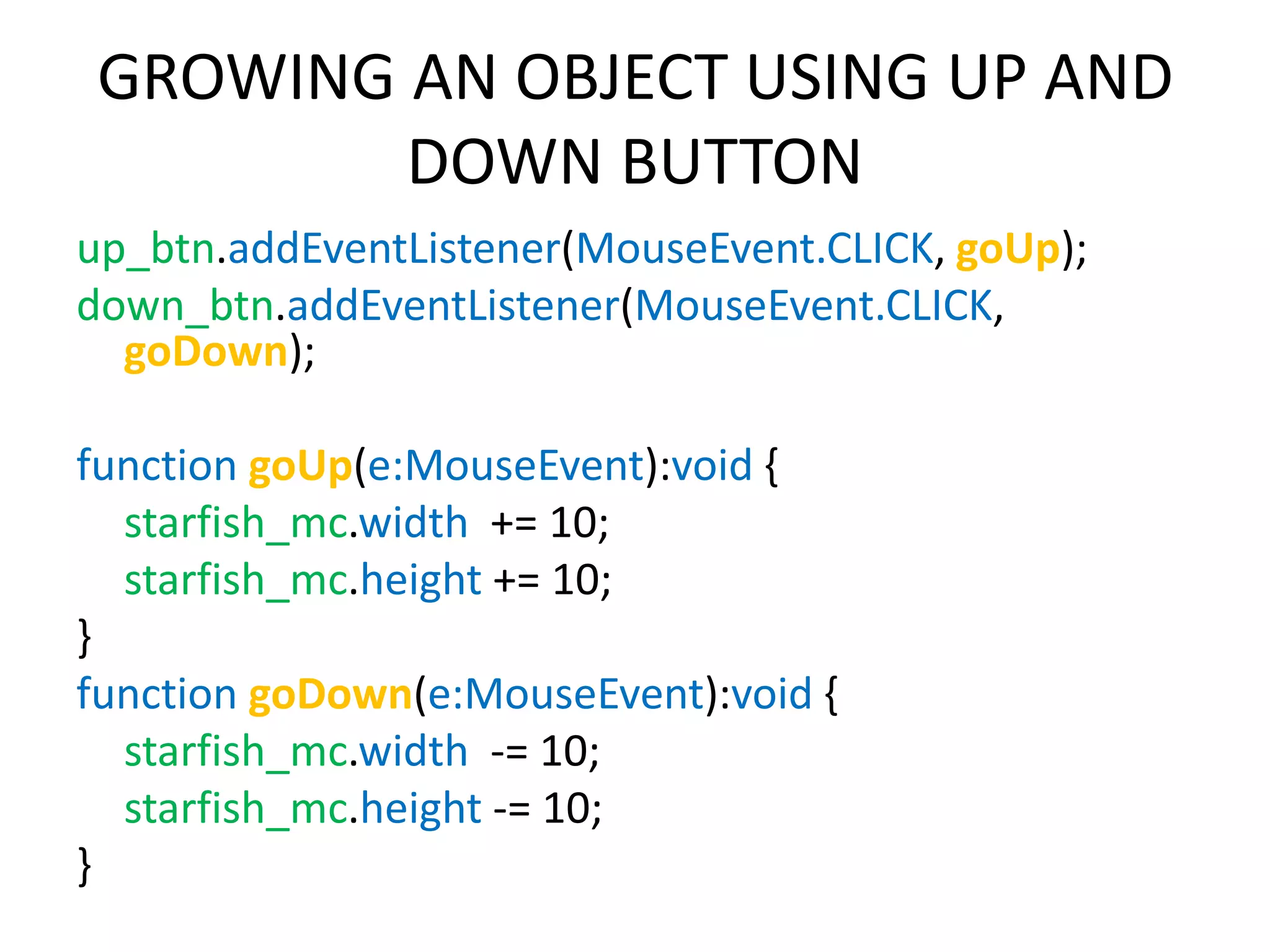 GROWING AN OBJECT USING UP AND DOWN BUTTON up_btn.addEventListener(MouseEvent.CLICK, goUp); down_btn.addEventListener(MouseEvent.CLICK, goDown); function goUp(e:MouseEvent):void { starfish_mc.width += 10; starfish_mc.height += 10; } function goDown(e:MouseEvent):void { starfish_mc.width -= 10; starfish_mc.height -= 10; } 